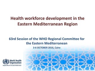 Health workforce development in the
Eastern Mediterranean Region
63rd Session of the WHO Regional Committee for
the Eastern Mediterranean
3-6 OCTOBER 2016, Cairo
 