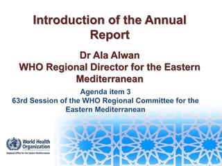 1
Introduction of the Annual
Report
Dr Ala Alwan
WHO Regional Director for the Eastern
Mediterranean
Agenda item 3
63rd Session of the WHO Regional Committee for the
Eastern Mediterranean
 