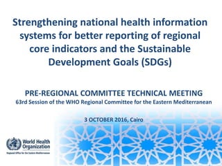 Strengthening national health information
systems for better reporting of regional
core indicators and the Sustainable
Development Goals (SDGs)
PRE-REGIONAL COMMITTEE TECHNICAL MEETING
63rd Session of the WHO Regional Committee for the Eastern Mediterranean
3 OCTOBER 2016, Cairo
 