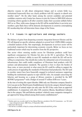 popular term) in the EU, making it very difficult to discuss enlargement options for 
countries that were not already offered membership perspective. 
One should remember that a group of countries expecting future EU membership is 
already quite large. Apart from Croatia and Turkey, also Macedonia already has a 
candidate status, although it has not yet started accession negotiations. Moreover, 
several other Balkan countries have a ‘potential candidate’ status: Albania, Bosnia 
and Herzegovina, Montenegro and Serbia including Kosovo. The EU policy in the 
South Eastern Europe has been shaped as a response to Balkan wars of 1990s. The 
primary objective of the EU policies in the region is to secure sustainable peace, 
which in turn requires on-going political, institutional, social and economic reforms. 
The relations are part of the Stabilisation and Association Process (SAP), a 
mechanism somewhat similar Europe Agreements that were signed with Central and 
East European countries in 1990s at the early stage of their way to EU accession in 
2004. The major difference between SAP and ENP is that SAP explicitly includes 
provisions on future EU membership. 
Co-operation and integration process with each SAP partner country is determined 
mainly by the progress in fulfilling certain political and institutional criteria and 
progress in economic reforms. The framework of relations is defined in Stabilisation 
and Association Agreements that so far have been signed with Croatia, Macedonia 
and Albania. Serbia, Montenegro and Bosnia and Herzegovina are still negotiating 
their agreements. There is also a very important economic integration dimension 
related to the SAP process, which is partly realised in the contexts of another 
initiative – Stability Pact for South Eastern Europe covering one ENP country – 
Moldova in addition to current accession, candidate and potential candidate 
countries. On the other hand, Turkey is not part of the Stability Pact. The exports 
from these countries already enjoy largely free access for EU markets, while their 
opening to imports from the EU is gradual. There are also advanced negotiations on 
the creation of South Eastern Europe Free Trade Area (which is likely to be created 
on the basis of CEFTA and a network of 27 bilateral free trade agreements). Another 
important initiative led to signing a Treaty establishing the Energy Community 
between the EU and South Eastern Europe. The Treaty signatories included EU, 
Albania, Bosnia and Herzegovina, Bulgaria, Croatia, Macedonia, Romania, Serbia 
and Montenegro. Moldova has an observer status. 
Between 2004 and 2007 the EU will almost double in size measured by the number of 
participating countries. Besides, new member states are less developed economically. 
Quite naturally such a major enlargement of the EU poses several challenges to the 
efficient functioning of the Union. Institutional structure and decision making process 
will need to change before any new enlargement if only because currently binding rules 
only foresee solutions for the Union of up to 27 member states. Thus, there are 
100 
Małgorzata Jakubiak, Anna Kolesnichenko (eds.) 
CASE Reports No. 66 
 
