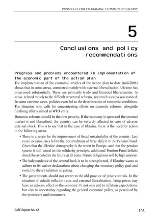 The action plan lists a number of specific activities in the sphere of sanitary and 
phytosanitary issues that should be tackled (article 32). Generally, it envisages 
carrying analyses of Ukrainian legislation and implementation capacity in this field 
with a view defining steps that could lead to veterinary and phytosanitary agreements. 
In view of this it is possible that the ENPI can contain technical assistance component 
related to veterinary and phytosanitary issues. It appears reasonable to expect that 
Ukrainian requests and suggestions concerning the scope and modalities of technical 
assistance in this field (if clearly spelled out on the basis of the proper assessment of 
needs) could be take into account leading to optimal design of assistance. 
Another sector where Ukraine plays a role in broader EU’s policies covering several 
countries is energy. Increasing EU dependence on imported gas and oil and signs that 
energy commodities have been increasingly used as tools for exerting political 
influence by some commodity exporters have motivated renewed EU interest in 
working out a common external energy policy (Commission, 2006b). Relations with 
Russia play a key role in this initiative, with EU trying to persuade Russia to ratify 
Energy Charter Treaty and the Transit Protocol. Another important aspects concern 
opening of energy sector to foreign investors enabling investment in production and 
transit capacity, and domestic energy pricing and energy efficiency in countries such 
Russia or Ukraine. Experience with functioning of the Energy Community between 
the EU and South Eastern Europe may offer interesting models for shaping co-operation 
in the energy fields also with CIS countries. 
4.7.5. Conclusions 
Summing up, from the EU perspective Ukraine is an important partner in the political 
dialogue, just as several other partner countries covered either by the accession process, 
SAP or ENP. In the next few years it appears unlikely that Ukraine could be offered 
membership perspective. Future EU policy towards enlargement can evolve depending 
primarily on experience with functioning of the enlarged EU on one hand and reform 
progress in countries interested in membership on the other. ENP offers a flexible basis 
for Ukraine’s shaping bilateral relations with the EU. This can be viewed as a chance 
but also as a challenge since much will depend on Ukrainian initiative, and its ability to 
foster ambitious reform agenda. However, there are good prospects for deepening of 
economic integration with the EU. The coverage of the expected free trade agreement 
will be important in determining economic gains for both sides. From the EU 
perspective co-operation in the field of energy is particularly important. 
102 
Małgorzata Jakubiak, Anna Kolesnichenko (eds.) 
CASE Reports No. 66 
 
