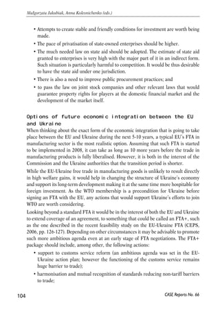 Progress and problems encountered in implementation of 
the economic part of the action plan 
The implementation of the economic articles of the action plan to date (mid-2006) 
shows that in some areas, connected mainly with external liberalization, Ukraine has 
progressed substantially. These are primarily trade and financial liberalisation. In 
areas, related mostly to the difficult structural reforms, not much success was noticed. 
In some extreme cases, policies even led to the deterioration of economic conditions. 
The situation now calls for concentrating efforts on domestic reforms, alongside 
finalising efforts aimed at WTO entry. 
Domestic reforms should be the first priority. If the economy is open and the internal 
market is not liberalised, the country can be severely affected in case of adverse 
external shock. This is to say that in the case of Ukraine, there is the need for action 
in the following areas: 
• There is a scope for the improvement of fiscal sustainability of the country. Last 
years’ pension rises led to the accumulation of large deficit in the Pension Fund. 
Given that the Ukraine demography is the worst in Europe, and that the pension 
system is still based on the solidarity principle, additional Pension Fund deficits 
should be avoided in the future at all costs. Future obligations will be high anyway. 
• The independence of the central bank is to be strengthened, if Ukraine wants to 
adhere to its earlier declarations about changing the monetary policy goal and 
switch to direct inflation targeting. 
• The governments should not revert to the old practice of price controls. In the 
situation of volatile inflation rates and external liberalisation, fixing prices may 
have an adverse effect on the economy. It not only add to inflation expectations, 
but also to uncertainty regarding the general economic policy, as perceived by 
the producers and consumers. 
103 
PROSPECTS FOR EU-UKRAINE ECONOMIC RELATIONS 
CASE Reports No. 66 
5 
Conclusions and policy 
recommendations 
 