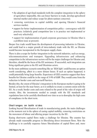 • Attempts to create stable and friendly conditions for investment are worth being 
made. 
• The pace of privatisation of state-owned enterprises should be higher. 
• The much needed law on state aid should be adopted. The estimate of state aid 
granted to enterprises is very high with the major part of it in an indirect form. 
Such situation is particularly harmful to competition. It would be thus desirable 
to have the state aid under one jurisdiction. 
• There is also a need to improve public procurement practices; and 
• to pass the law on joint stock companies and other relevant laws that would 
guarantee property rights for players at the domestic financial market and the 
development of the market itself. 
Options of future economic integration between the EU 
and Ukraine 
When thinking about the exact form of the economic integration that is going to take 
place between the EU and Ukraine during the next 5-10 years, a typical EU’s FTA in 
manufacturing sector is the most realistic option. Assuming that such FTA is started 
to be implemented in 2008, it can take as long as 10 more years before the trade in 
manufacturing products is fully liberalised. However, it is both in the interest of the 
Commission and the Ukraine authorities that the transition period is shorter. 
While the EU-Ukraine free trade in manufacturing goods is unlikely to result directly 
in high welfare gains, it would help in changing the structure of Ukraine’s economy 
and support its long-term development making it at the same time more hospitable for 
foreign investment. As the WTO membership is a precondition for Ukraine before 
signing an FTA with the EU, any actions that would support Ukraine’s efforts to join 
WTO are worth considering. 
Looking beyond a standard FTA it would be in the interest of both the EU and Ukraine 
to extend coverage of an agreement, to something that could be called an FTA+, such 
as the one described in the recent feasibility study on the EU-Ukraine FTA (CEPS, 
2006, pp. 126-127). Depending on other circumstances it may be advisable to promote 
such more ambitious agenda even at an early stage of FTA negotiations. The FTA+ 
package should include, among other, the following actions: 
• support to customs service reform (an ambitious agenda was set in the EU-Ukraine 
action plan; however the functioning of the customs service remains 
huge barrier to trade); 
• harmonisation and mutual recognition of standards reducing non-tariff barriers 
to trade; 
104 
Małgorzata Jakubiak, Anna Kolesnichenko (eds.) 
CASE Reports No. 66 
 