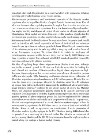 • the adoption of agri-food standards (with the complete integration in the sphere 
of agriculture impossible, this can lower barriers to trade, develop agricultural 
internal market and reduce scope for phyto-sanitary concerns); 
• removing restrictions to capital mobility and opening Ukraine’s financial 
services market; 
• support for better implementation of competition policy – convergence with EU 
practices; (relatively good competition law is in practice not implemented or 
used very selectively); 
• support for implementation of good corporate governance in Ukraine (that is 
a problem issue at present). 
Deeper free trade would boost the development of processing industries in Ukraine, 
and could lead to a major growth of intra-industry trade with the EU, as Ukraine 
would become incorporated in the European supply chain. 
There is also a scope for further integration in the network industries, such as energy, 
telecommunications and transport. Upgrading infrastructure and enhancing 
competition in the infrastructure sectors will be the major challenges for Ukraine and, 
therefore, should be the focus of the EU assistance. If successful, such integration can 
bring significant gains to the EU and Ukrainian actors. 
In the most ambitious scenario something like an ‘EEA light’ could become an option 
worth considering, albeit in a more distant future. If such an option happened, it 
could potentially bring large benefits. Experience of CEE countries suggest that these 
benefits for Ukraine could be in the range of 3-9% of GDP. They would come from the 
reduction in border costs and non-tariff barriers. 
Besides this, the extent of Ukraine’s integration in the European market is going to be 
limited, at least for the near future, as it is unlikely to create a customs union with the 
EU. As a result, border costs and costs related to the proof of the rules of origin will 
remain. Also, the investments needed to comply with the EU standards and 
regulations have to be carefully distributed over time so as to downplay the high costs 
of compliance in the short term. 
Challenges on both sides 
Looking beyond liberalisation of trade in manufacturing goods, the main challenges 
at the moment rest in the sphere of easing capital mobility, removing restrictions on 
the movement of labour and offering proper incentives by the EU. 
Easing short-term capital flows make a challenge for Ukraine. The country has 
already made reasonable progress in liberalizing direct investment flows. Now the 
challenge is to carefully sequence future liberalization of capital flows and, more 
105 
PROSPECTS FOR EU-UKRAINE ECONOMIC RELATIONS 
CASE Reports No. 66 
 