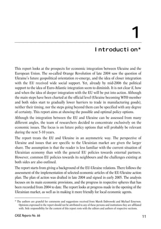 This report looks at the prospects for economic integration between Ukraine and the 
European Union. The so-called Orange Revolution of late 2004 saw the question of 
Ukraine’s future geopolitical orientation re-emerge, and the idea of closer integration 
with the EU received wide social support. Yet, already by mid-2006 the political 
support to the idea of Euro-Atlantic integration seem to diminish. It is not clear if, how 
and when the idea of deeper integration with the EU will be put into action. Although 
the main steps have been charted at the official level (Ukraine becoming WTO member 
and both sides start to gradually lower barriers to trade in manufacturing goods), 
neither their timing, nor the steps going beyond them can be specified with any degree 
of certainty. This report aims at showing the possible and optimal policy options. 
Although the integration between the EU and Ukraine can be assessed from many 
different angles, the team of researchers decided to concentrate exclusively on the 
economic issues. The focus is on future policy options that will probably be relevant 
during the next 5-10 years. 
The report treats the EU and Ukraine in an asymmetric way. The perspective of 
Ukraine and issues that are specific to the Ukrainian market are given the larger 
share. The assumption is that the reader is less familiar with the current situation of 
Ukrainian economy than with the general EU policies towards external partners. 
However, common EU policies towards its neighbours and the challenges existing at 
both sides are also outlined. 
The report starts from giving a background of the EU-Ukraine relations. There follows the 
assessment of the implementation of selected economic articles of the EU-Ukraine action 
plan. The plan of action was drafted in late 2004 and signed in early 2005. The analysis 
focuses on its main economic provisions, and the progress in respective spheres that has 
been recorded from 2004 to date. The report looks at progress made in the opening of the 
Ukrainian market, as well as in making it more friendly for local economic agents. 
CASE Reports No. 66 
11 
1 
Introduction* 
* The authors are grateful for comments and suggestions received from Marek Dabrowski and Michael Emerson. 
Opinions expressed in the report should not be attributed to any of these persons and institutions they are affiliated 
with. Sole responsibility for the content of this report rests with the editors and authors of respective sections. 
 