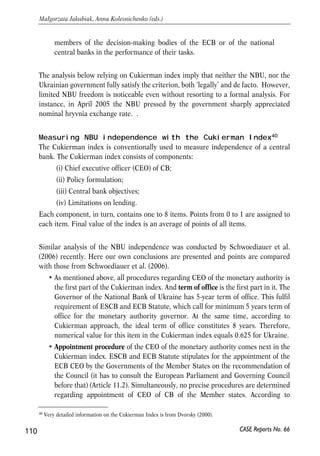 Annex 1. Measurement of CBI 
Typically, central bank independence implies whether central bank can freely (i) 
define its policy goals and (ii) choose instruments to achieve these goals. One also 
refers to ‘legal’ independence as central bank freedom formally allowed by the 
legislation as opposed to ‘actual’ independence i.e. what we observe in reality and 
how the laws are enforced in practice. 
Basic EU standards 
Two documents set a broader concept of central bank independence in EU 
countries: 
1. The Maastricht Treaty – basic notions38 regarding independence of the ECB and 
EMU Members CBs . 
2. The Statute of the European System of Central Banks (ESCB) and the European 
central Bank provides more rigorous and comprehensive description of CBI 
principles in EMU. 
In particular, the Maastricht Treaty39 the basic rule regarding CBI suggests that: 
when exercising the powers and carrying out the tasks and duties conferred 
upon them by this Treaty and the Statute of the ESCB, neither the ECB, nor 
a national central bank, nor any member of their decision-making bodies 
shall seek or take instructions from Community institutions or bodies, from 
any government of a Member State or from any other body. The 
Community institutions and bodies and the governments of the Member 
States undertake to respect this principle and not to seek to influence the 
109 
PROSPECTS FOR EU-UKRAINE ECONOMIC RELATIONS 
38 Title VI ‘Economic and Monetary Policy’. 
39 Article 107. 
CASE Reports No. 66 
6 
Annexes 
 