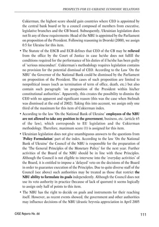 members of the decision-making bodies of the ECB or of the national 
central banks in the performance of their tasks. 
The analysis below relying on Cukierman index imply that neither the NBU, nor the 
Ukrainian government fully satisfy the criterion, both ‘legally’ and de facto. However, 
limited NBU freedom is noticeable even without resorting to a formal analysis. For 
instance, in April 2005 the NBU pressed by the government sharply appreciated 
nominal hryvnia exchange rate. . 
Measuring NBU independence with the Cukierman Index40 
The Cukierman index is conventionally used to measure independence of a central 
bank. The Cukierman index consists of components: 
(i) Chief executive officer (CEO) of CB; 
(ii) Policy formulation; 
(iii) Central bank objectives; 
(iv) Limitations on lending. 
Each component, in turn, contains one to 8 items. Points from 0 to 1 are assigned to 
each item. Final value of the index is an average of points of all items. 
Similar analysis of the NBU independence was conducted by Schwoediauer et al. 
(2006) recently. Here our own conclusions are presented and points are compared 
with those from Schwoediauer et al. (2006). 
• As mentioned above, all procedures regarding CEO of the monetary authority is 
the first part of the Cukierman index. And term of office is the first part in it. The 
Governor of the National Bank of Ukraine has 5-year term of office. This fulfil 
requirement of ESCB and ECB Statute, which call for minimum 5 years term of 
office for the monetary authority governor. At the same time, according to 
Cukierman approach, the ideal term of office constitutes 8 years. Therefore, 
numerical value for this item in the Cukierman index equals 0.625 for Ukraine. 
• Appointment procedure of the CEO of the monetary authority comes next in the 
Cukierman index. ESCB and ECB Statute stipulates for the appointment of the 
ECB CEO by the Governments of the Member States on the recommendation of 
the Council (it has to consult the European Parliament and Governing Council 
before that) (Article 11.2). Simultaneously, no precise procedures are determined 
regarding appointment of CEO of CB of the Member states. According to 
110 
Małgorzata Jakubiak, Anna Kolesnichenko (eds.) 
CASE Reports No. 66 
40 Very detailed information on the Cukierman Index is from Dvorsky (2000). 
 