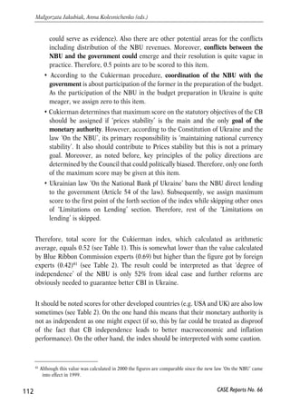 Cukierman, the highest score should gain countries where CEO is appointed by 
the central bank board or by a council composed of members from executive, 
legislative branches and the CB board. Subsequently, Ukrainian legislation does 
not fit any of these requirements: Head of the NBU is appointed by the Parliament 
on proposition of the President. Following reasoning in Dvorski (2000), we assign 
0.5 for Ukraine for this item. 
• The Statute of the ESCB and ECB defines that CEO of the CB may be relieved 
from the office by the Court of Justice in case he/she does not fulfill the 
conditions required for the performance of his duties of if he/she has been guilty 
of ‘serious misconduct’. Cukierman’s methodology requires legislation contains 
no provision for the potential dismissal of CEO. According to the Law ‘On the 
NBU’ the Governor of the National Bank could be dismissed by the Parliament 
on proposition of the President. The cases of such proposition are limited to 
nonpolitical issues (such as termination of term of office, death, etc.) but also 
contain such paragraph: ‘on proposition of the President within his/her 
constitutional authorities’. Apparently, this creates the possibility to dismiss the 
CEO with no apparent and significant reason (this was the case when Stelmah 
was dismissed at the end of 2002). Taking this into account, we assign only one 
third of the maximum for this item of Cukierman index. 
• According to the law ‘On the National Bank of Ukraine’ employees of the NBU 
are not allowed to take any position in the government, business, etc. (article 65 
of the law), which corresponds to EU legislation and the Cukierman 
methodology. Therefore, maximum score (1) is assigned for this item. 
• Ukrainian legislation does not give unambiguous answers to the questions from 
‘Policy Formulation’ part of the index. According to the law ‘On the National 
Bank of Ukraine’ the Council of the NBU is responsible for the preparation of 
the ‘The General Principles of the Monetary Policy’ for the next year. Further 
activities of the Board of the NBU should be in line with these Principles. 
Although the Council is not eligible to intervene into the ‘everyday activities’ of 
the Board, it is entitled to impose a ‘delayed’ veto on the decisions of the Board 
in order to guarantee execution of the Principles. Due to quite diverse staff of the 
Council (see above) such authorities may be treated as those that restrict the 
NBU ability to formulate its goals independently. Although the Council does not 
use its veto authority in practice (because of lack of quorum) it seems logically 
to assign only half of points to this item. 
• The NBU has the right to decide on goals and instruments for their reaching 
itself. However, as recent events showed, the government and other authorities 
may influence decisions of the NBU (drastic hryvnia appreciation in April 2005 
111 
PROSPECTS FOR EU-UKRAINE ECONOMIC RELATIONS 
CASE Reports No. 66 
 