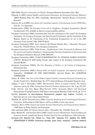 References 
AMCU (2006). Informations about the Antimonopoly Commitee of Ukraine at www.amcu.gov.ua 
Arvai, Zsofia (2005). Capital Account Liberalization, Capital Flow Patterns, and Policy Responses in 
the EU’s New Member States, IMF Working Paper. 
Baldwin, R.E., J.F. Francois, R. Portes (1997). The Cost and Benefits of Eastern Enlargement: The 
Impact on the EU and Central Europe, Economic Policy, April. 
BRC (2004). Blue Ribbon Commission for Ukraine. New Wave of Reforms. At www.un.kiev.ua/brc/ 
Bekaert, G., Campbell Harvey, and Ch. Lundblad (2001). Does Financial Liberalization Spur 
Growth? NBER Working Paper No. 8245, Cambridge, Massachusetts: National Bureau of 
Economic Research. 
Bosworth, B.P., und S.M. Collins (1999). Capital Flows to Developing Countries: Implications for 
Savings and Investment, Brookings Papers on Economic Activity 1: 143-165. 
Brenton, P., J. Sheehy and M. Vancauteren (2001). Technical Barriers to Trade in the European 
Union: Importance for Accession Countries, Journal of Common Market Studies 39(2): 265-284. 
Brenton, P. and M. Manchin (2002). Making EU Trade Agreements Work: The Role of Rules of Origin, 
CEPS Working Document # 183, Centre for European Policy Studies (CEPS), Brussels. 
Buiter, W. and Taci, A., (2002). Capital account liberalization and financial sector development in 
transition countries. 
Cabinet of Ministry (2002). Decree ‘On the Procedure of Information Disclosure of Executive Power 
Bodies’ Activity in Internet’ as of 3 January, No. 3 www.rada.gov.ua 
CEN (2003). Costs and Benefits of Poland’s membership in the European Union. Centrum Europejskie 
Natolin, Warsaw. 
CEPS (2006). The Prospect of Deep Free Trade between the European Union and Ukraine, Michael 
Emerson (Ed.), Centre for European Policy Studies (CEPS), Brussels. 
Commission (2006a). Commission proposes negotiating directives for enhanced agreement with 
Ukraine, Press release IP/06/1184, 13 September, available at http://europa.eu.int/rapid/ 
Commission (2006b), Green Paper. A European Strategy for Sustainable, Competitive and Secure 
Energy, Brussels, 8 March, COM(2006) 105 final. 
Commission staff (2004), Towards a new Tacis concept and regulation: outline of issues for web-based 
consultation, Commission staff working paper, available at 
http://ec.europa.eu/comm/external_relations/consultations/cswp_tacis.htm 
Dabrowski M. (2006). Perspectives of Capital Account Liberalization in Ukraine, 
www.case-ukraine.kiev.ua 
Dianu, D., and Radu Vranceaunu (2002). Opening capital Account of Transition Economies: How 
Much and How Fast? William Davidson Institute Working Paper # 511. 
Dvorsky, S. (2000). Measuring central bank independence in selected transition countries and the 
disinflation process. BOFIT discussion papers, #13. 
CASE Reports No. 66 117 
 