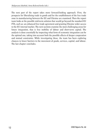 The next part of the report takes more forward-looking approach. First, the 
prospects for liberalising trade in goods and for the establishment of the free trade 
zone in manufacturing between the EU and Ukraine are examined. Then the report 
team looks at the possible mid-term solution that would go beyond the standard EU 
FTA, such as: an enhanced free trade agreement and granting Ukraine wider access 
to the EU internal market. The next sections examine the most challenging areas for 
future integration, that is free mobility of labour and short-term capital. The 
analysis is done essentially by inspecting what form of economic integration can be 
the optimal one, taking into account both the possible effects of deeper cooperation 
and mutual constraints. While investigating these, the team has been exploring 
chances to lower barriers to the movement of goods, services, capital, and labour. 
The last chapter concludes. 
12 
Małgorzata Jakubiak, Anna Kolesnichenko (eds.) 
CASE Reports No. 66 
 