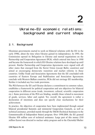 Ukraine-EU economic relations: 
background and current shape 
2.1. Background 
2 
Ukrainian governments started to work on bilateral relations with the EU in the 
early 1990s, about the time when Ukraine gained its independence. In 1993, the 
Commission opened its Delegation in Ukraine and started negotiations on the 
Partnership and Cooperation Agreement (PCA), which entered into force in 1998 
and became the framework in which EU-Ukraine relations have developed up until 
present. Similar Partnership and Cooperation Agreements were signed with all 
other states that emerged from the Soviet Union (except Baltic countries) and 
aimed at encouraging democratic transition and market reforms in those 
countries. Unlike Trade and Association Agreements that the EU concluded with 
countries of Eastern Europe and Stabilization and Association Agreements 
conclude with Western Balkan countries, PCAs did not envisage EU membership. 
Neither it included any free trade provisions. 
The PCA between the EU and Ukraine declares a commitment to common values, 
establishes a framework for political cooperation and sets objectives for bilateral 
cooperation in different areas (trade, investment, cultural, scientific cooperation 
etc.). Some provisions of the PCA are binding, notably those related to movement 
of goods, services, labor and capital. Yet, overall, the agreement is rather a 
declaration of intentions and does not specify clear mechanisms for their 
achievement. 
In practice, the objectives of cooperation have been implemented through annual 
bilateral presidential Summits and ministerial Cooperation Councils, as well as 
technical assistance, provided mainly through the TACIS (Technical Assistance to the 
Commonwealth of Independent States) program. Over 1998-2004, the EU granted 
Ukraine 838 million euro of technical assistance. Large part of this money (310 
million Euros) was directed to nuclear safety program and to the Chernobyl Shelter 
CASE Reports No. 66 13 
 