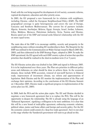 Fund; with the rest being targeted for development of civil society, economic reforms, 
regional development, education and other priority areas. 
In 2003, the EU proposed a new framework for its relations with neighbours, 
including Ukraine, called the European Neighbourhood Policy (ENP). The ENP 
geographical coverage is quite heterogeneous and covers the east of Europe, 
Caucasus and Southern Mediterranean. The current list of partners includes 
Algeria, Armenia, Azerbaijan, Belarus, Egypt, Georgia, Israel, Jordan, Lebanon, 
Libya, Moldova, Morocco, Palestinian Authority, Syria, Tunisia and Ukraine. 
Russia opted out of the ENP and instead seeks bilateral relationship with the EU 
on more equal terms. 
The main idea of the ENP is to encourage stability, security and prosperity in the 
neighbouring states without extending EU membership to them. The blueprint for the 
ENP was outlined in the Communication on Wider Europe issued in March 2003 (EC, 
2003), and then elaborated in the ENP Strategy Paper, adopted in 2004. To make the 
ENP operational, the EU agreed with each ENP country a plan of action that specifies 
priorities that should be realised in the short-to-medium term (3 or 5 years). 
The EU-Ukraine action plan was drafted in late 2004 and signed in February 2005. 
It is to be implemented over three years. The Plan sets priorities in different policy 
areas and elaborates on what should be done to achieve them. In the economic 
domain, these include WTO accession, removal of non-tariff barriers in bilateral 
trade, improvement of investment climate, tax reform and approximation of 
legislation. Both Ukraine and the EU monitor the implementation of the Plan and 
exchange their opinions. According to the conclusions of the EU-Ukraine Summit 
on 1 December 2005, Ukraine made a significant progress in implementation of the 
action plan (see EC, 2005). 
In 2008, both the PCA and the action plan expire. The EU and Ukraine decided to 
negotiate a new framework agreement that is to replace the PCA. This will be the 
opportunity to deepen the relationship. The EU is already using the language of an 
‘Enhanced Agreement’, signifying a willingness to be more ambitious. It is clear that 
this will be a new brand of multi-pillar agreement, embracing economic relations, 
political values, justice and home affairs and foreign and security policy. For the EU 
the economic content could consist of a ‘deep free trade agreement’, but it is not clear 
at this stage whether the Yanukovich government will want to go ahead on this. 
14 
Małgorzata Jakubiak, Anna Kolesnichenko (eds.) 
CASE Reports No. 66 
 