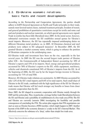 2.2. EU-Ukraine economic relations: 
basic facts and recent developments 
According to the Partnership and Cooperation Agreement, the parties should 
adhere to GATT (General Agreement on Tariffs and Trade) principles in their trade, 
namely most favored nation clause, national treatment principle, freedom of transit, 
and general prohibition of quantitative restrictions except for textile and some coal 
and steel products and nuclear materials, on which special agreements were signed. 
Trade in textiles has been fully liberalized since 2005. In the metal sector, however, 
substantial restrictions remain: the EU establishes annual quotas for Ukraine’s 
metal imports. Moreover, the EU has repeatedly imposed antidumping duties on 
different Ukrainian metal products: so, in 2005, 10 Ukrainian chemical and steel 
products were subject to EU safeguard measures1. In December 2005, the EU 
granted Ukraine a market economy status, which is going to enhance the position 
of Ukrainian companies in the antidumping cases. 
EU-Ukraine trade and investment have been on the rise, especially in the last 
several years. In 2005 the EU was the second largest trade partner of Ukraine 
(after CIS – the Commonwealth of Independent States) accounting for 30% of 
Ukraine’s exports and 33% of its imports. Steel, energy and agricultural products 
accounted for 50% of Ukraine’s exports to the EU, while equipment, machinery, 
vehicles and chemicals constituted 54% of Ukraine’s imports from the EU. As of 
the beginning of 2006, the EU was by far the largest foreign investor in Ukraine, 
accounting for 71% of total FDI. 
However, EU-Ukraine trade relations are asymmetric. In 2005 Ukraine accounted for 
only 1.2% of the EU’s total imports and 0.6% of its total exports. Such small share of 
Ukraine in the EU trade, combined with the high significance of the EU for Ukraine’s 
trade means that Ukraine will feel much stronger any benefits or losses from closer 
economic cooperation than the EU. 
Since 2005, the EU shaped its economic cooperation with Ukraine mainly through the 
ENP and the action plan. They, in particular, envisage further trade liberalisation between 
the EU and Ukraine and a possibility of establishment of a free trade area (FTA). The EU 
and Ukraine are currently (autumn 2006) investigating the feasibility and possible 
consequences of concluding the FTA. The action plan suggests that FTA negotiations can 
start as soon as Ukraine becomes a WTO member, which might happen in 2007. Another 
keynote of the ENP in the economic domain is ‘a stake in the EU’s Internal Market’. This 
effectively concerns the substance of a ‘deep’, rather than simple free trade area. 
15 
PROSPECTS FOR EU-UKRAINE ECONOMIC RELATIONS 
1 Source: http://www.ukraine-eu.mfa.gov.ua/eu/en/publication/content/2276.htm 
CASE Reports No. 66 
 