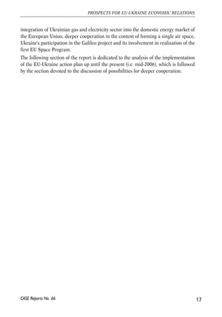 integration of Ukrainian gas and electricity sector into the domestic energy market of 
the European Union, deeper cooperation in the context of forming a single air space, 
Ukraine's participation in the Galileo project and its involvement in realization of the 
first EU Space Program. 
The following section of the report is dedicated to the analysis of the implementation 
of the EU-Ukraine action plan up until the present (i.e. mid-2006), which is followed 
by the section devoted to the discussion of possibilities for deeper cooperation. 
17 
PROSPECTS FOR EU-UKRAINE ECONOMIC RELATIONS 
CASE Reports No. 66 
 