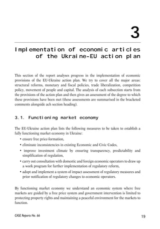 3 
Implementation of economic articles 
of the Ukraine-EU action plan 
This section of the report analyses progress in the implementation of economic 
provisions of the EU-Ukraine action plan. We try to cover all the major areas: 
structural reforms, monetary and fiscal policies, trade liberalization, competition 
policy, movement of people and capital. The analysis of each subsection starts from 
the provisions of the action plan and then gives an assessment of the degree to which 
these provisions have been met (these assessments are summarised in the bracketed 
comments alongside ach section heading). 
3.1. Functioning market economy 
The EU-Ukraine action plan lists the following measures to be taken to establish a 
fully functioning market economy in Ukraine: 
• ensure free price-formation, 
• eliminate inconsistencies in existing Economic and Civic Codes, 
• improve investment climate by ensuring transparency, predictability and 
simplification of regulation, 
• carry out consultation with domestic and foreign economic operators to draw up 
a work program for further implementation of regulatory reform, 
• adopt and implement a system of impact assessment of regulatory measures and 
prior notification of regulatory changes to economic operators. 
By functioning market economy we understand an economic system where free 
markets are guided by a free price system and government intervention is limited to 
protecting property rights and maintaining a peaceful environment for the markets to 
function. 
CASE Reports No. 66 19 
 