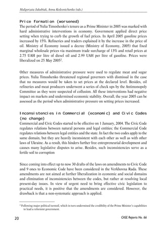 Price formation (worsened) 
The period of Yulia Timoshenko’s tenure as a Prime Minister in 2005 was marked with 
hard administrative interventions in economy. Government applied direct price 
setting when trying to curb the growth of fuel prices. In April 2005 gasoline prices 
increased by 15%. Refineries and traders explained it by the increase in the price of 
oil. Ministry of Economy issued a decree (Ministry of Economy, 2005) that fixed 
marginal wholesale prices via maximum trade surcharge of 13% and retail prices at 
2.75 UAH per litre of diesel oil and 2.99 UAH per litre of gasoline. Prices were 
liberalized on 25 May 20052. 
Other measures of administrative pressure were used to regulate meat and sugar 
prices. Yulia Timoshenko threatened regional governors with dismissal in the case 
that no measures would be taken to set prices at the declared level. Besides, oil 
refineries and meat producers underwent a series of check ups by the Antimonopoly 
Committee as they were suspected of collusion. All these interventions had negative 
impact on markets and undermined economic stability. Overall, the year 2005 can be 
assessed as the period when administrative pressure on setting prices increased. 
Inconsistencies in Commercial (economic) and Civic Codes 
(no change) 
Commercial and Civic Codes started to be effective on 1 January, 2004. The Civic Code 
regulates relations between natural persons and legal entities; the Commercial Code 
regulates relations between legal entities and the state. In fact the two codes apply to the 
same domain, but they are heavily inconsistent with each other as well as with other 
laws of Ukraine. As a result, this hinders further free entrepreneurial development and 
causes many legislative disputes to arise. Besides, such inconsistencies serve as a 
fertile soil to corruption 
Since coming into effect up to now 30 drafts of the laws on amendments to Civic Code 
and 9 ones to Economic Code have been considered in the Verkhovna Rada. These 
amendments are not aimed at further liberalization in economic and social domains 
and elimination of inconsistencies between the codes, but rather at resolving local 
present-day issues. In view of urgent need to bring effective civic legislation to 
practical needs, it is positive that the amendments are considered. However, the 
drawback is that a non-systematic approach is applied. 
20 
Małgorzata Jakubiak, Anna Kolesnichenko (eds.) 
2 Following major political turmoil, which in turn undermined the credibility of the Prime Minister’s capabilities 
CASE Reports No. 66 
to lead a reformist government. 
 
