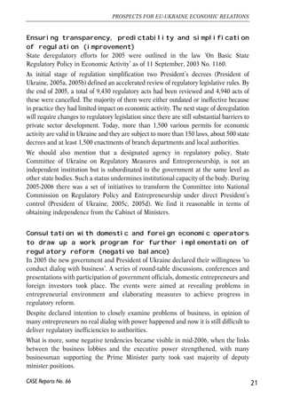 Ensuring transparency, predictability and simplification 
of regulation (improvement) 
State deregulatory efforts for 2005 were outlined in the law ‘On Basic State 
Regulatory Policy in Economic Activity’ as of 11 September, 2003 No. 1160. 
As initial stage of regulation simplification two President’s decrees (President of 
Ukraine, 2005a, 2005b) defined an accelerated review of regulatory legislative rules. By 
the end of 2005, a total of 9,430 regulatory acts had been reviewed and 4,940 acts of 
these were cancelled. The majority of them were either outdated or ineffective because 
in practice they had limited impact on economic activity. The next stage of deregulation 
will require changes to regulatory legislation since there are still substantial barriers to 
private sector development. Today, more than 1,500 various permits for economic 
activity are valid in Ukraine and they are subject to more than 150 laws, about 500 state 
decrees and at least 1,500 enactments of branch departments and local authorities. 
We should also mention that a designated agency in regulatory policy, State 
Committee of Ukraine on Regulatory Measures and Entrepreneurship, is not an 
independent institution but is subordinated to the government at the same level as 
other state bodies. Such a status undermines institutional capacity of the body. During 
2005-2006 there was a set of initiatives to transform the Committee into National 
Commission on Regulatory Policy and Entrepreneurship under direct President’s 
control (President of Ukraine, 2005c, 2005d). We find it reasonable in terms of 
obtaining independence from the Cabinet of Ministers. 
Consultation with domestic and foreign economic operators 
to draw up a work program for further implementation of 
regulatory reform (negative balance) 
In 2005 the new government and President of Ukraine declared their willingness ‘to 
conduct dialog with business’. A series of round-table discussions, conferences and 
presentations with participation of government officials, domestic entrepreneurs and 
foreign investors took place. The events were aimed at revealing problems in 
entrepreneurial environment and elaborating measures to achieve progress in 
regulatory reform. 
Despite declared intention to closely examine problems of business, in opinion of 
many entrepreneurs no real dialog with power happened and now it is still difficult to 
deliver regulatory inefficiencies to authorities. 
What is more, some negative tendencies became visible in mid-2006, when the links 
between the business lobbies and the executive power strengthened, with many 
businessman supporting the Prime Minister party took vast majority of deputy 
minister positions. 
21 
PROSPECTS FOR EU-UKRAINE ECONOMIC RELATIONS 
CASE Reports No. 66 
 