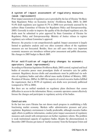 A system of impact assessment of regulatory measures 
(weak improvement) 
Prior impact assessment of regulatory acts is provided by the law of Ukraine ‘On Basic 
State Regulatory Policy on Economic Activity’ (Verkhovna Rada, 2003). In 2005 
91.4% draft regulatory acts (against 81.7% in 2004) were previously assessed by its 
authors (State Committee of Ukraine for Regulatory Policy and Entrepreneurship, 
2005). Currently in order to improve the quality of the developed regulatory acts, the 
drafts must be submitted to prior approval by State Committee of Ukraine for 
Regulatory Policy and Entrepreneurship. Ministry of Justice refuses to register 
regulatory acts without Committee’s approval. 
However, the practice is not comprehensively applied. Impact assessment is largely 
limited to qualitative analysis and very often economic effects of the regulatory 
measures are not forecasted. Besides, there are still cases when very important 
economic measures are introduces without prior assessment and public discussion, 
like changes to 2005 budget in March 2005. 
Prior notification of regulatory changes to economic 
operators (weak improvement) 
According to Ukrainian legislation (Verkhovna Rada, 2003) central, regional and local 
bodies of executive power must promulgate drafts of normative acts for public 
comment. Regulatory decrees drafts and amendments must be publicized via web-sites 
of regulatory bodies and other official mass media (Cabinet of Ministry, 2002, 
President of Ukraine, 2005a). In 2005 the majority of central executive bodies fulfilled 
the requirement, that is 89.9% of regulatory acts drafts were previously publicized 
(compared to 78% in 2004). 
But there are no unified standards on regulatory plans disclosure that causes 
difficulties in access to the information. Hence, economic operators cannot effectively 
foresee the changes and participate in regulatory activity of the bodies. 
Conclusions 
In the last two years Ukraine has not shown much progress in establishing a fully 
functioning market economy. Markets suffer administrative pressure and price 
regulation. Regulatory environment is hardly predictable, although executive bodies 
apply efforts to publicize information, conduct prior impact assessment of regulatory 
measures and consult with entrepreneurs on further regulatory reform. The problem 
is weak institutional capacity of regulatory bodies. Despite the abovementioned, in 
December 2005 Ukraine got status of ‘market economy’ from the European Union and 
22 
Małgorzata Jakubiak, Anna Kolesnichenko (eds.) 
CASE Reports No. 66 
 