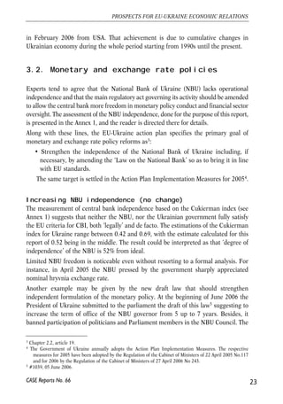 in February 2006 from USA. That achievement is due to cumulative changes in 
Ukrainian economy during the whole period starting from 1990s until the present. 
3.2. Monetary and exchange rate policies 
Experts tend to agree that the National Bank of Ukraine (NBU) lacks operational 
independence and that the main regulatory act governing its activity should be amended 
to allow the central bank more freedom in monetary policy conduct and financial sector 
oversight. The assessment of the NBU independence, done for the purpose of this report, 
is presented in the Annex 1, and the reader is directed there for details. 
Along with these lines, the EU-Ukraine action plan specifies the primary goal of 
monetary and exchange rate policy reforms as3: 
• Strengthen the independence of the National Bank of Ukraine including, if 
necessary, by amending the ‘Law on the National Bank’ so as to bring it in line 
with EU standards. 
The same target is settled in the Action Plan Implementation Measures for 20054. 
Increasing NBU independence (no change) 
The measurement of central bank independence based on the Cukierman index (see 
Annex 1) suggests that neither the NBU, nor the Ukrainian government fully satisfy 
the EU criteria for CBI, both ‘legally’ and de facto. The estimations of the Cukierman 
index for Ukraine range between 0.42 and 0.69, with the estimate calculated for this 
report of 0.52 being in the middle. The result could be interpreted as that ‘degree of 
independence’ of the NBU is 52% from ideal. 
Limited NBU freedom is noticeable even without resorting to a formal analysis. For 
instance, in April 2005 the NBU pressed by the government sharply appreciated 
nominal hryvnia exchange rate. 
Another example may be given by the new draft law that should strengthen 
independent formulation of the monetary policy. At the beginning of June 2006 the 
President of Ukraine submitted to the parliament the draft of this law5 suggesting to 
increase the term of office of the NBU governor from 5 up to 7 years. Besides, it 
banned participation of politicians and Parliament members in the NBU Council. The 
23 
PROSPECTS FOR EU-UKRAINE ECONOMIC RELATIONS 
3 Chapter 2.2, article 19. 
4 The Government of Ukraine annually adopts the Action Plan Implementation Measures. The respective 
measures for 2005 have been adopted by the Regulation of the Cabinet of Ministers of 22 April 2005 No.117 
and for 2006 by the Regulation of the Cabinet of Ministers of 27 April 2006 No 243. 
5 #1039, 05 June 2006. 
CASE Reports No. 66 
 