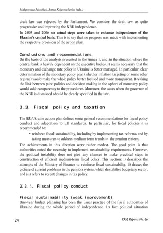 draft law was rejected by the Parliament. We consider the draft law as quite 
progressive and improving the NBU independence. 
In 2005 and 2006 no actual steps were taken to enhance independence of the 
Ukraine’s central bank. This is to say that no progress was made with implementing 
the respective provision of the action plan. 
Conclusions and recommendations 
On the basis of the analysis presented in the Annex 1, and in the situation where the 
central bank is heavily dependent on the executive bodies, it seems necessary that the 
monetary and exchange rate policy in Ukraine is better managed. In particular, clear 
determination of the monetary policy goal (whether inflation targeting or some other 
regime) would make the whole policy better focused and more transparent. Breaking 
the link between pure politics and decision making in the sphere of monetary policy 
would add transparency to the procedures. Moreover, the cases when the governor of 
the NBU is dismissed should be clearly specified in the law. 
3.3. Fiscal policy and taxation 
The EU/Ukraine action plan defines some general recommendations for fiscal policy 
conduct and adaptation to EU standards. In particular, for fiscal policies it is 
recommended to: 
• reinforce fiscal sustainability, including by implementing tax reforms and by 
taking measures to address medium-term trends in the pension system; 
The achievements in this direction were rather modest. The good point is that 
authorities noted the necessity to implement sustainability requirements. However, 
the political instability does not give any chances to make practical steps in 
construction of efficient medium-term fiscal policy. This section: i) describes the 
attempts of the Ministry of Finance to reinforce fiscal sustainability, ii) draws the 
picture of current problems in the pension system, which destabilise budgetary sector, 
and iii) refers to recent changes in tax policy. 
3.3.1. Fiscal policy conduct 
Fiscal sustainability (weak improvement) 
One-year budget planning has been the usual practice of the fiscal authorities of 
Ukraine during the whole period of independence. In fact political situation 
24 
Małgorzata Jakubiak, Anna Kolesnichenko (eds.) 
CASE Reports No. 66 
 