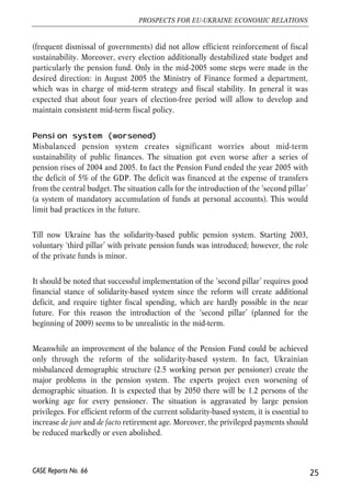 (frequent dismissal of governments) did not allow efficient reinforcement of fiscal 
sustainability. Moreover, every election additionally destabilized state budget and 
particularly the pension fund. Only in the mid-2005 some steps were made in the 
desired direction: in August 2005 the Ministry of Finance formed a department, 
which was in charge of mid-term strategy and fiscal stability. In general it was 
expected that about four years of election-free period will allow to develop and 
maintain consistent mid-term fiscal policy. 
Pension system (worsened) 
Misbalanced pension system creates significant worries about mid-term 
sustainability of public finances. The situation got even worse after a series of 
pension rises of 2004 and 2005. In fact the Pension Fund ended the year 2005 with 
the deficit of 5% of the GDP. The deficit was financed at the expense of transfers 
from the central budget. The situation calls for the introduction of the ‘second pillar’ 
(a system of mandatory accumulation of funds at personal accounts). This would 
limit bad practices in the future. 
Till now Ukraine has the solidarity-based public pension system. Starting 2003, 
voluntary ‘third pillar’ with private pension funds was introduced; however, the role 
of the private funds is minor. 
It should be noted that successful implementation of the ‘second pillar’ requires good 
financial stance of solidarity-based system since the reform will create additional 
deficit, and require tighter fiscal spending, which are hardly possible in the near 
future. For this reason the introduction of the ‘second pillar’ (planned for the 
beginning of 2009) seems to be unrealistic in the mid-term. 
Meanwhile an improvement of the balance of the Pension Fund could be achieved 
only through the reform of the solidarity-based system. In fact, Ukrainian 
misbalanced demographic structure (2.5 working person per pensioner) create the 
major problems in the pension system. The experts project even worsening of 
demographic situation. It is expected that by 2050 there will be 1.2 persons of the 
working age for every pensioner. The situation is aggravated by large pension 
privileges. For efficient reform of the current solidarity-based system, it is essential to 
increase de jure and de facto retirement age. Moreover, the privileged payments should 
be reduced markedly or even abolished. 
25 
PROSPECTS FOR EU-UKRAINE ECONOMIC RELATIONS 
CASE Reports No. 66 
 
