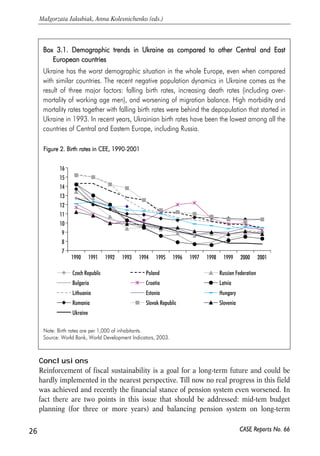 Box 33.1. DDemographic ttrends iin UUkraine aas ccompared tto oother CCentral aand EEast 
Figure 22. BBirth rrates iin CCEE, 11990-22001 
16 
15 
14 
13 
12 
11 
10 
9 
8 
7 
1990 1991 1992 1993 1994 1995 1996 1997 1998 1999 2000 2001 
Czech Republic Poland Russian Federation 
Bulgaria Croatia Latvia 
Lithuania Estonia Hungary 
Romania Slovak Republic Slovenia 
Ukraine 
Conclusions 
Reinforcement of fiscal sustainability is a goal for a long-term future and could be 
hardly implemented in the nearest perspective. Till now no real progress in this field 
was achieved and recently the financial stance of pension system even worsened. In 
fact there are two points in this issue that should be addressed: mid-tem budget 
planning (for three or more years) and balancing pension system on long-term 
26 
Małgorzata Jakubiak, Anna Kolesnichenko (eds.) 
CASE Reports No. 66 
European ccountries 
Ukraine has the worst demographic situation in the whole Europe, even when compared 
with similar countries. The recent negative population dynamics in Ukraine comes as the 
result of three major factors: falling birth rates, increasing death rates (including over-mortality 
of working age men), and worsening of migration balance. High morbidity and 
mortality rates together with falling birth rates were behind the depopulation that started in 
Ukraine in 1993. In recent years, Ukrainian birth rates have been the lowest among all the 
countries of Central and Eastern Europe, including Russia. 
Note: Birth rates are per 1,000 of inhabitants. 
Source: World Bank, World Development Indicators, 2003. 
 