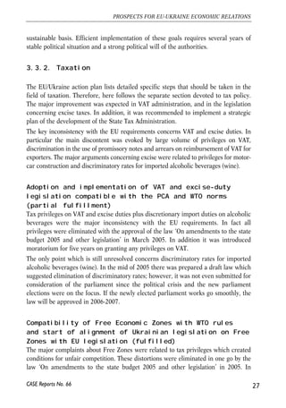 sustainable basis. Efficient implementation of these goals requires several years of 
stable political situation and a strong political will of the authorities. 
3.3.2. Taxation 
The EU/Ukraine action plan lists detailed specific steps that should be taken in the 
field of taxation. Therefore, here follows the separate section devoted to tax policy. 
The major improvement was expected in VAT administration, and in the legislation 
concerning excise taxes. In addition, it was recommended to implement a strategic 
plan of the development of the State Tax Administration. 
The key inconsistency with the EU requirements concerns VAT and excise duties. In 
particular the main discontent was evoked by large volume of privileges on VAT, 
discrimination in the use of promissory notes and arrears on reimbursement of VAT for 
exporters. The major arguments concerning excise were related to privileges for motor-car 
construction and discriminatory rates for imported alcoholic beverages (wine). 
Adoption and implementation of VAT and excise-duty 
legislation compatible with the PCA and WTO norms 
(partial fulfillment) 
Tax privileges on VAT and excise duties plus discretionary import duties on alcoholic 
beverages were the major inconsistency with the EU requirements. In fact all 
privileges were eliminated with the approval of the law ‘On amendments to the state 
budget 2005 and other legislation’ in March 2005. In addition it was introduced 
moratorium for five years on granting any privileges on VAT. 
The only point which is still unresolved concerns discriminatory rates for imported 
alcoholic beverages (wine). In the mid of 2005 there was prepared a draft law which 
suggested elimination of discriminatory rates; however, it was not even submitted for 
consideration of the parliament since the political crisis and the new parliament 
elections were on the focus. If the newly elected parliament works go smoothly, the 
law will be approved in 2006-2007. 
Compatibility of Free Economic Zones with WTO rules 
and start of alignment of Ukrainian legislation on Free 
Zones with EU legislation (fulfilled) 
The major complaints about Free Zones were related to tax privileges which created 
conditions for unfair competition. These distortions were eliminated in one go by the 
law ‘On amendments to the state budget 2005 and other legislation’ in 2005. In 
27 
PROSPECTS FOR EU-UKRAINE ECONOMIC RELATIONS 
CASE Reports No. 66 
 