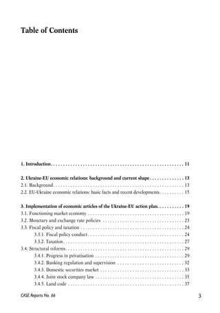 Table of Contents 
1. Introduction. . . . . . . . . . . . . . . . . . . . . . . . . . . . . . . . . . . . . . . . . . . . . . . . . . . . . . 11 
2. Ukraine-EU economic relations: background and current shape . . . . . . . . . . . . . . 13 
2.1. Background. . . . . . . . . . . . . . . . . . . . . . . . . . . . . . . . . . . . . . . . . . . . . . . . . . . . . 13 
2.2. EU-Ukraine economic relations: basic facts and recent developments. . . . . . . . . . 15 
3. Implementation of economic articles of the Ukraine-EU action plan. . . . . . . . . . . 19 
3.1. Functioning market economy . . . . . . . . . . . . . . . . . . . . . . . . . . . . . . . . . . . . . . . 19 
3.2. Monetary and exchange rate policies . . . . . . . . . . . . . . . . . . . . . . . . . . . . . . . . . 23 
3.3. Fiscal policy and taxation . . . . . . . . . . . . . . . . . . . . . . . . . . . . . . . . . . . . . . . . . . 24 
3.3.1. Fiscal policy conduct . . . . . . . . . . . . . . . . . . . . . . . . . . . . . . . . . . . . . . . 24 
3.3.2. Taxation. . . . . . . . . . . . . . . . . . . . . . . . . . . . . . . . . . . . . . . . . . . . . . . . . 27 
3.4. Structural reforms. . . . . . . . . . . . . . . . . . . . . . . . . . . . . . . . . . . . . . . . . . . . . . . . 29 
3.4.1. Progress in privatisation . . . . . . . . . . . . . . . . . . . . . . . . . . . . . . . . . . . . 29 
3.4.2. Banking regulation and supervision . . . . . . . . . . . . . . . . . . . . . . . . . . . 32 
3.4.3. Domestic securities market . . . . . . . . . . . . . . . . . . . . . . . . . . . . . . . . . . 33 
3.4.4. Joint stock company law . . . . . . . . . . . . . . . . . . . . . . . . . . . . . . . . . . . . 35 
3.4.5. Land code . . . . . . . . . . . . . . . . . . . . . . . . . . . . . . . . . . . . . . . . . . . . . . . 37 
CASE Reports No. 66 3 
 