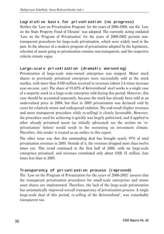 Legislative basis for privatization (no progress) 
Neither the ‘Law on Privatization Program’ for the years of 2006-2008, nor the ‘Law 
on the State Property Fund of Ukraine’ was adopted. The currently acting outdated 
‘Law on the Program of Privatization’ for the years of 2000-2002 permits non-transparent 
procedures for large-scale privatization, which were widely used in the 
past. In the absence of a modern program of privatization adopted by the legislature, 
selection of assets going to privatization remains non-transparent, and the respective 
criteria remain vague. 
Large-scale privatization (dramatic worsening) 
Privatization of large-scale state-owned enterprises was stopped. Minor stock 
shares in previously privatized enterprises were successfully sold at the stock 
market, with more than $100 million received in revenues (about 2.6 times increase 
year-on-year, yoy). The share of 93.02% of Krivorizhstal’ steel works is a single case 
of a majority stock in a large-scale enterprise sold during this period. However, this 
case should be accounted separately, because the stock has already been sold at an 
undervalued price in 2004, but then in 2005 privatization was declared void by 
court for relatively minor and widespread violation. The end-result (higher revenues 
and more transparent procedure while re-selling) is clearly favourable. However, 
the procedure used for achieving it quickly was largely politicised, and if applied to 
other already privatised assets (as initially advocated; see the section on ‘re-privatisation’ 
below) would result in the worsening on investment climate. 
Therefore, this tender is treated as an outlier in this report. 
The other issue was that this outstanding deal has brought nearly 97% of total 
privatization revenues in 2005. Outside of it, the revenues dropped more than twelve 
times yoy. This trend continued in the first half of 2006, with no large-scale 
enterprises privatized, and revenues constituted only about USD 32 million, four 
times less than in 2005. 
Transparency of privatization process (improved) 
The ‘Law on the Program of Privatization for the years of 2000-2002’ assures that 
the transparent privatization procedures for small-scale enterprises and minor 
asset shares are implemented. Therefore, the lack of the large-scale privatization 
has automatically improved overall transparency of privatization process. A single 
large-scale deal of this period, re-selling of the Krivorizhstal’, was remarkably 
transparent too. 
30 
Małgorzata Jakubiak, Anna Kolesnichenko (eds.) 
CASE Reports No. 66 
 