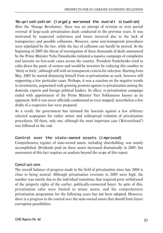 ‘Re-privatization’ (largely worsened the overall situation) 
After the ‘Orange Revolution’, there was an attempt of revision or even partial 
reversal of large-scale privatization deals conducted in the previous years. It was 
motivated by suspected unfairness and losses incurred due to the lack of 
transparency and possible collusions. However, some non-transparent procedures 
were stipulated by the law, while the fact of collusion can hardly be proved. At the 
beginning of 2005 the threat of investigation of three thousands of deals announced 
by the Prime Minister Yulia Timoshenko initiated a massive campaign of complaints 
and lawsuits on less-scale cases across the country. President Yushchenko tried to 
calm down the panic of owners and would-be investors by reducing this number to 
‘thirty or forty’, although still with no transparent criteria for selection. Starting from 
May, 2005 he started distancing himself from re-privatization as such, however still 
supporting a few particular cases. Perhaps, it was a reaction on the negative trends 
in investments, augmented with growing protests against re-privatization among the 
domestic experts and foreign political leaders. In effect, re-privatization campaign 
ended with appointment of the Prime Minister Yuri Yekhanurov known as its 
opponent. Still it was never officially condemned or even stopped, nevertheless a few 
drafts of a respective law were prepared. 
As a result, the government has initiated the lawsuits against a few arbitrary 
selected scapegoats for rather minor and widespread violation of privatization 
procedures. Of them, only one, although the most important case (‘Krivorizhstal’) 
was followed to the end. 
Control over the state-owned assets (improved) 
Comprehensive register of state-owned assets, including shareholding, was mostly 
accomplished. Dividends paid on these assets increased dramatically in 2005, but 
assessment of this fact requires an analysis beyond the scope of this report. 
Conclusions 
The overall balance of progress made in the field of privatisation since late 2004 is 
close to being neutral. Although privatisation revenues in 2005 were high, the 
number was mainly due to the individual transition, that required prior withdrawal 
of the property rights of the earlier, politically-connected buyer. In spite of this, 
privatisation sales were limited to minor assets, and the comprehensive 
privatisation programme for the following years has not been adopted. However, 
there is a progress in the control over the state-owned assets that should limit future 
corruption possibilities. 
31 
PROSPECTS FOR EU-UKRAINE ECONOMIC RELATIONS 
CASE Reports No. 66 
 