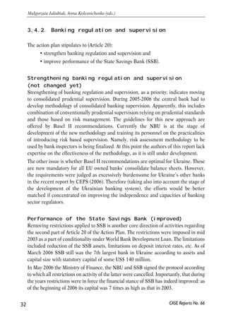 3.4.2. Banking regulation and supervision 
The action plan stipulates to (Article 20): 
• strengthen banking regulation and supervision and 
• improve performance of the State Savings Bank (SSB). 
Strengthening banking regulation and supervision 
(not changed yet) 
Strengthening of banking regulation and supervision, as a priority, indicates moving 
to consolidated prudential supervision. During 2005-2006 the central bank had to 
develop methodology of consolidated banking supervision. Apparently, this includes 
combination of conventionally prudential supervision relying on prudential standards 
and those based on risk management. The guidelines for this new approach are 
offered by Basel II recommendations. Currently the NBU is at the stage of 
development of the new methodology and training its personnel on the practicalities 
of introducing risk based supervision. Namely, risk assessment methodology to be 
used by bank inspectors is being finalized. At this point the authors of this report lack 
expertise on the effectiveness of the methodology, as it is still under development. 
The other issue is whether Basel II recommendations are optimal for Ukraine. These 
are now mandatory for all EU owned banks’ consolidate balance sheets. However, 
the requirements were judged as excessively burdensome for Ukraine’s other banks 
in the recent report by CEPS (2006). Therefore (taking also into account the stage of 
the development of the Ukrainian banking system), the efforts would be better 
matched if concentrated on improving the independence and capacities of banking 
sector regulators. 
Performance of the State Savings Bank (improved) 
Removing restrictions applied to SSB is another core direction of activities regarding 
the second part of Article 20 of the Action Plan. The restrictions were imposed in mid 
2003 as a part of conditionality under World Bank Development Loan. The limitations 
included reduction of the SSB assets, limitations on deposit interest rates, etc. As of 
March 2006 SSB still was the 7th largest bank in Ukraine according to assets and 
capital size with statutory capital of some US$ 140 million. 
In May 2006 the Ministry of Finance, the NBU and SSB signed the protocol according 
to which all restrictions on activity of the latter were cancelled. Importantly, that during 
the years restrictions were in force the financial stance of SSB has indeed improved: as 
of the beginning of 2006 its capital was 7 times as high as that in 2003. 
32 
Małgorzata Jakubiak, Anna Kolesnichenko (eds.) 
CASE Reports No. 66 
 