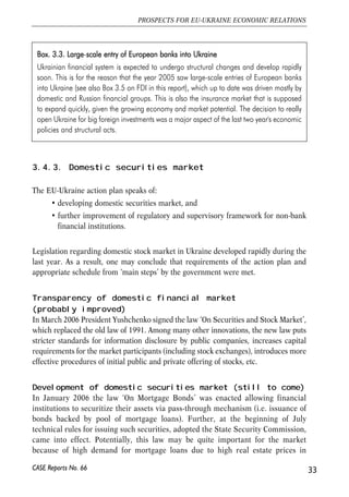 Box. 33.3. LLarge-sscale eentry oof EEuropean bbanks iinto UUkraine 
Ukrainian financial system is expected to undergo structural changes and develop rapidly 
soon. This is for the reason that the year 2005 saw large-scale entries of European banks 
into Ukraine (see also Box 3.5 on FDI in this report), which up to date was driven mostly by 
domestic and Russian financial groups. This is also the insurance market that is supposed 
to expand quickly, given the growing economy and market potential. The decision to really 
open Ukraine for big foreign investments was a major aspect of the last two year's economic 
policies and structural acts. 
3.4.3. Domestic securities market 
The EU-Ukraine action plan speaks of: 
• developing domestic securities market, and 
• further improvement of regulatory and supervisory framework for non-bank 
financial institutions. 
Legislation regarding domestic stock market in Ukraine developed rapidly during the 
last year. As a result, one may conclude that requirements of the action plan and 
appropriate schedule from ‘main steps’ by the government were met. 
Transparency of domestic financial market 
(probably improved) 
In March 2006 President Yushchenko signed the law ‘On Securities and Stock Market’, 
which replaced the old law of 1991. Among many other innovations, the new law puts 
stricter standards for information disclosure by public companies, increases capital 
requirements for the market participants (including stock exchanges), introduces more 
effective procedures of initial public and private offering of stocks, etc. 
Development of domestic securities market (still to come) 
In January 2006 the law ‘On Mortgage Bonds’ was enacted allowing financial 
institutions to securitize their assets via pass-through mechanism (i.e. issuance of 
bonds backed by pool of mortgage loans). Further, at the beginning of July 
technical rules for issuing such securities, adopted the State Security Commission, 
came into effect. Potentially, this law may be quite important for the market 
because of high demand for mortgage loans due to high real estate prices in 
33 
PROSPECTS FOR EU-UKRAINE ECONOMIC RELATIONS 
CASE Reports No. 66 
 