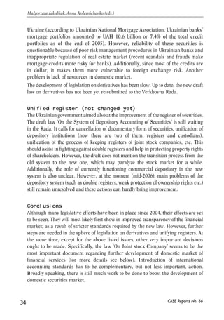 Ukraine (according to Ukrainian National Mortgage Association, Ukrainian banks’ 
mortgage portfolios amounted to UAH 10.6 billion or 7.4% of the total credit 
portfolios as of the end of 2005). However, reliability of these securities is 
questionable because of poor risk management procedures in Ukrainian banks and 
inappropriate regulation of real estate market (recent scandals and frauds make 
mortgage credits more risky for banks). Additionally, since most of the credits are 
in dollar, it makes them more vulnerable to foreign exchange risk. Another 
problem is lack of resources in domestic market. 
The development of legislation on derivatives has been slow. Up to date, the new draft 
law on derivatives has not been yet re-submitted to the Verkhovna Rada. 
Unified register (not changed yet) 
The Ukrainian government aimed also at the improvement of the register of securities. 
The draft law ‘On the System of Depository Accounting of Securities’ is still waiting 
in the Rada. It calls for cancellation of documentary form of securities, unification of 
depository institutions (now there are two of them: registers and custodians), 
unification of the process of keeping registers of joint stock companies, etc. This 
should assist in fighting against double registers and help in protecting property rights 
of shareholders. However, the draft does not mention the transition process from the 
old system to the new one, which may paralyze the stock market for a while. 
Additionally, the role of currently functioning commercial depository in the new 
system is also unclear. However, at the moment (mid-2006), main problems of the 
depository system (such as double registers, weak protection of ownership rights etc.) 
still remain unresolved and these actions can hardly bring improvement. 
Conclusions 
Although many legislative efforts have been in place since 2004, their effects are yet 
to be seen. They will most likely first show in improved transparency of the financial 
market; as a result of stricter standards required by the new law. However, further 
steps are needed in the sphere of legislation on derivatives and unifying registers. At 
the same time, except for the above listed issues, other very important decisions 
ought to be made. Specifically, the law ‘On Joint stock Company’ seems to be the 
most important document regarding further development of domestic market of 
financial services (for more details see below). Introduction of international 
accounting standards has to be complementary, but not less important, action. 
Broadly speaking, there is still much work to be done to boost the development of 
domestic securities market. 
34 
Małgorzata Jakubiak, Anna Kolesnichenko (eds.) 
CASE Reports No. 66 
 