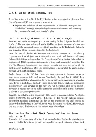 3.4.4. Joint stock company law 
According to the article 20 of the EU-Ukraine action plan adoption of a new Joint 
Stock Company (JSC) law is required in order to: 
• improve the definition of the responsibilities of directors, managers and 
shareholders’ meetings, strengthening disclosure requirements, and increasing 
the protection of minority-shareholder’s rights. 
Joint stock legislation in Ukraine (no change) 
However, the law is not adopted yet. In fact, during the last 6.5 years five different 
drafts of this law were submitted to the Verkhovna Rada, but none of them was 
adopted. All the submitted drafts were firstly admitted by the Rada Main Scientific 
and Expertise Office but then rejected by the Rada itself. 
Now, the law of Ukraine ‘On Business Associations’ (adopted in 1991) directly 
regulates activities of joint stock companies. Also Civil and Commercial codes 
(adopted in 2004) as well as the law ‘On Securities and Stock Market’ (adopted at the 
beginning of 2006) regulate certain aspects of joint stock companies’ activities. The 
law ‘On Business Associations’ has become obsolete and does not cover all the 
contemporary problems of JSC. Its imperfectness is aggravated by discrepancies 
between Civil and Commercial codes. 
Under absence of the JSC law, there are some attempts to improve corporate 
governance in certain individual sectors. Specifically, the draft law #1040 (05 June 
2006) mandates that new banks must be registered as join stock companies, any other 
legal form is prohibited. Partially, some important topics (such as information 
disclosure) are also covered in the new law ‘On Securities and Stock Market’. 
However, it relates only to the public companies and solves only a small number of 
problems in corporate governance. 
Recently, not only the action plan required the law to be adopted but also President’s 
decree #300/2006 (10 April 2006) ‘Schedule of Top-Priority Actions towards 
Investment Activities’ determines this law as the urgent one (the draft should be 
developed and submitted to the Verkhovna Rada during the year 2006). However, as 
one may witness, this important law has not been adopted yet. 
Why the law ‘On Joint Stock Companies’ has not been 
adopted yet? 
Formally cited reason why all of the draft laws submitted during the past six years 
were rejected in Rada, is that they did not intend to improve functioning of joint stock 
35 
PROSPECTS FOR EU-UKRAINE ECONOMIC RELATIONS 
CASE Reports No. 66 
 