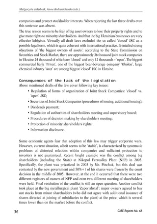 companies and protect stockholder interests. When rejecting the last three drafts even 
this sentence was absent. 
The true reason seems to be fear of big asset owners to lose their property rights and to 
give more rights to minority shareholders. And that the big Ukrainian businesses are very 
effective lobbyists. Virtually all draft laws excluded the so called ‘closed’ JSC as a 
possible legal form, which is quite coherent with international practice. It entailed strong 
objections of ‘the biggest owners of assets’: according to the State Commission on 
Securities and Stock Market, there are approximately 36 thousand joint stock companies 
in Ukraine 24 thousand of which are ‘closed’ and only 12 thousands – ‘open’. The biggest 
commercial bank ‘Privat’, one of the biggest bear-beverage company ‘Obolon’, large 
chemical industry ‘Azot’ are among biggest ‘closed’ JSC in Ukraine. 
Consequences of the lack of the legislation 
Above mentioned drafts of the law cover following key issues: 
• Regulation of forms of organization of Joint Stock Companies: ‘closed’ vs. 
‘open’ JSC; 
• Securities of Joint Stock Companies (procedures of issuing, additional issuing); 
• Dividends payment; 
• Regulation of authorities of shareholders meeting and supervisory board; 
• Procedures of decision making by shareholders meeting; 
• Protection of minority shareholders rights; 
• Information disclosure. 
Some economic agents fear that adoption of this law may trigger corporate wars. 
However, current situation, albeit seems to be ‘stable’, is characterized by systematic 
problems of distorted relations within companies and sufficient protection to 
investors is not guaranteed. Recent bright example was the conflict among big 
shareholders (including the State) at Nikopol Ferroalloy Plant (NFP) in 2005. 
Specifically, the plant was privatized in 2003 by Mr. Pinchuk, but this deal was 
contested by the new government and 50%+1 of his shares were frozen by the court 
decision in the middle of 2005. However, at the end it occurred that there were two 
different registers of owners of NFP and even two different meeting of shareholders 
were held. Final resolution of the conflict is still an open question. Another conflict 
took place at the big metallurgical plant ‘Zaporizhstal’: major owners agreed to buy 
out stocks from minor shareholders (who did not agree with additional issuance of 
shares directed at joining of subsidiaries to the plant) at the price, which is several 
times lower than on the market before the conflict. 
36 
Małgorzata Jakubiak, Anna Kolesnichenko (eds.) 
CASE Reports No. 66 
 