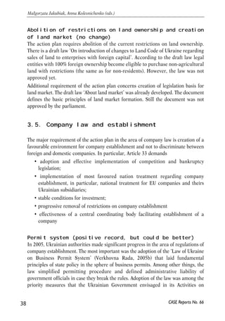 Abolition of restrictions on land ownership and creation 
of land market (no change) 
The action plan requires abolition of the current restrictions on land ownership. 
There is a draft law ‘On introduction of changes to Land Code of Ukraine regarding 
sales of land to enterprises with foreign capital’. According to the draft law legal 
entities with 100% foreign ownership become eligible to purchase non-agricultural 
land with restrictions (the same as for non-residents). However, the law was not 
approved yet. 
Additional requirement of the action plan concerns creation of legislation basis for 
land market. The draft law ‘About land market’ was already developed. The document 
defines the basic principles of land market formation. Still the document was not 
approved by the parliament. 
3.5. Company law and establishment 
The major requirement of the action plan in the area of company law is creation of a 
favourable environment for company establishment and not to discriminate between 
foreign and domestic companies. In particular, Article 33 demands 
• adoption and effective implementation of competition and bankruptcy 
legislation; 
• implementation of most favoured nation treatment regarding company 
establishment, in particular, national treatment for EU companies and theirs 
Ukrainian subsidiaries; 
• stable conditions for investment; 
• progressive removal of restrictions on company establishment 
• effectiveness of a central coordinating body facilitating establishment of a 
company 
Permit system (positive record, but could be better) 
In 2005, Ukrainian authorities made significant progress in the area of regulations of 
company establishment. The most important was the adoption of the ‘Law of Ukraine 
on Business Permit System’ (Verkhovna Rada, 2005b) that laid fundamental 
principles of state policy in the sphere of business permits. Among other things, the 
law simplified permitting procedure and defined administrative liability of 
government officials in case they break the rules. Adoption of the law was among the 
priority measures that the Ukrainian Government envisaged in its Activities on 
38 
Małgorzata Jakubiak, Anna Kolesnichenko (eds.) 
CASE Reports No. 66 
 