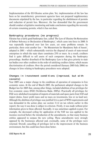 Implementation of the EU-Ukraine action plan. Yet, implementation of the law has 
been so far unsatisfactory: government agencies have not prepared supplementary 
documents stipulated by the law, in particular regarding the abolishment of permits 
and reduction of permit fees. Moreover, the law demanded that the government 
should conduct a legislative monitoring and make conclusions regarding the necessity 
of certain remaining permits, which it has not done. 
Bankruptcy procedures (no progress) 
Ukraine has a fairly good bankruptcy law, called ‘The Law of Ukraine On Restoration 
of Debtor Solvency or Declaration of Bankruptcy’, which came into force in 2000. It 
was repeatedly improved over last few years, yet some problems remain. In 
particular, there exist another law – ‘On Moratorium for Mandatory Sale of Assets’, 
adopted in 2001 – which substantially restricts the disposal of assets of state-owned 
enterprises in which the state share constitutes 25% or more. As a result, creditors 
find it quite difficult to sell assets of such companies during the bankruptcy 
proceedings. Another drawback of the Bankruptcy Law is that gives priority to state 
tax bodies over other creditors in the order of satisfying creditor claims, which means 
discrimination of creditors. Over the period considered (January 2005-July 2006) no 
changes in laws relating to bankruptcy procedures were adopted. 
Changes in investment conditions (improved, but with 
caveats) 
Year 2005 saw a major change in the conditions of operation of companies in free 
economic zones. At the end of March 2005, the parliament adopted changes to the 
Budget law for 2005 that, among other things, included abolition of tax privileges for 
free economic zones (FEZ) (Verkhovna Rada, 2005a). Practically all privileges for 
FEZ were abolished (exemption of imports of materials and spare parts from VAT and 
import duties, lower profit taxes and no taxes on investments, low or no land tax). 
Although the abolition of privileges was justified (it is a part of WTO requirements and 
was demanded in the action plan; see section 3.3.2 on tax reform earlier in this 
report), the way it was done is subject to criticism. Firstly, it was made without prior 
information given to those affected. Secondly, it was sometimes applied ex-post. For 
example, the decreased ceiling for application of the VAT tax was applied to the 
incomes received before the introduction of the amendments, so that many business 
entities appeared to surpass the new ceiling. These amendments were strongly 
opposed by the businesses affected and, eventually, some of the privileges were 
returned. Overall, cancelling of privileges led to the improvement of the business 
environment, but this could have been done better. 
39 
PROSPECTS FOR EU-UKRAINE ECONOMIC RELATIONS 
CASE Reports No. 66 
 