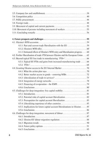3.5. Company law and establishment . . . . . . . . . . . . . . . . . . . . . . . . . . . . . . . . . . . . . 38 
3.6. Competition policy . . . . . . . . . . . . . . . . . . . . . . . . . . . . . . . . . . . . . . . . . . . . . . . 40 
3.7. Public procurement. . . . . . . . . . . . . . . . . . . . . . . . . . . . . . . . . . . . . . . . . . . . . . . 44 
3.8. Foreign trade. . . . . . . . . . . . . . . . . . . . . . . . . . . . . . . . . . . . . . . . . . . . . . . . . . . . 48 
3.9. Movement of capital and current payments. . . . . . . . . . . . . . . . . . . . . . . . . . . . . 52 
3.10. Movement of persons including movement of workers . . . . . . . . . . . . . . . . . . . 55 
3.11. Concluding remarks . . . . . . . . . . . . . . . . . . . . . . . . . . . . . . . . . . . . . . . . . . . . . 56 
4. Future prospects and challenges . . . . . . . . . . . . . . . . . . . . . . . . . . . . . . . . . . . . . . 59 
4.1. Ukraine's WTO accession. . . . . . . . . . . . . . . . . . . . . . . . . . . . . . . . . . . . . . . . . . . 59 
4.1.1. Past and current trade liberalisation with the EU . . . . . . . . . . . . . . . . . 59 
4.1.2. Ukraine's WTO offer. . . . . . . . . . . . . . . . . . . . . . . . . . . . . . . . . . . . . . . . 60 
4.1.3. Estimated effects of Ukraine's WTO entry and liberalisation progress . . . . 60 
4.2. Further liberalisation of trade: FTA between Ukraine and the European Union . . . 62 
4.3. Beyond typical EU free trade in manufacturing: ‘FTA+’ . . . . . . . . . . . . . . . . . . . 66 
4.3.1. Typical EU FTAs and gains from increased manufacturing trade . . . . . 66 
4.3.2. ‘FTA+’ . . . . . . . . . . . . . . . . . . . . . . . . . . . . . . . . . . . . . . . . . . . . . . . . . . 68 
4.4. Granting Ukraine access to the EU Internal Market . . . . . . . . . . . . . . . . . . . . . . 70 
4.4.1. What the action plan says . . . . . . . . . . . . . . . . . . . . . . . . . . . . . . . . . . . 70 
4.4.2. Better market access in goods – removing NTBs . . . . . . . . . . . . . . . . . . 72 
4.4.3. Liberalization of trade in services? . . . . . . . . . . . . . . . . . . . . . . . . . . . . 75 
4.4.4. Integration of energy networks . . . . . . . . . . . . . . . . . . . . . . . . . . . . . . . 78 
4.4.5. Financing of co-operation – the ENPI . . . . . . . . . . . . . . . . . . . . . . . . . . 79 
4.4.6. Conclusions . . . . . . . . . . . . . . . . . . . . . . . . . . . . . . . . . . . . . . . . . . . . . . 80 
4.5. Challenges for deep integration: free capital mobility . . . . . . . . . . . . . . . . . . . . . 81 
4.5.1. Introduction. . . . . . . . . . . . . . . . . . . . . . . . . . . . . . . . . . . . . . . . . . . . . . 81 
4.5.2. Potential risks of capital account liberalization . . . . . . . . . . . . . . . . . . . 82 
4.5.3. Prerequisites for capital account liberalization . . . . . . . . . . . . . . . . . . . 83 
4.5.4. Liberalizing experience of other countries. . . . . . . . . . . . . . . . . . . . . . . 85 
4.5.5. Implications for future capital account liberalizations in Ukraine . . . . . 85 
4.5.6. Conclusions . . . . . . . . . . . . . . . . . . . . . . . . . . . . . . . . . . . . . . . . . . . . . . 86 
4.6. Challenges for deep integration: movement of labour . . . . . . . . . . . . . . . . . . . . . 87 
4.6.1. Introduction. . . . . . . . . . . . . . . . . . . . . . . . . . . . . . . . . . . . . . . . . . . . . . 87 
4.6.2. Ukraine-EU labour migration regulation . . . . . . . . . . . . . . . . . . . . . . . . 88 
4.6.3. Migration trends . . . . . . . . . . . . . . . . . . . . . . . . . . . . . . . . . . . . . . . . . . 90 
4.6.4. Future policy options . . . . . . . . . . . . . . . . . . . . . . . . . . . . . . . . . . . . . . . 91 
4.6.5. Conclusions . . . . . . . . . . . . . . . . . . . . . . . . . . . . . . . . . . . . . . . . . . . . . . 95 
4 
Małgorzata Jakubiak, Anna Kolesnichenko (eds.) 
CASE Reports No. 66 
 