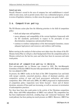 Conclusions 
Overall, Ukraine’s record in the area of company law and establishment is mixed: 
while in some areas, such as permit system, there was a substantial progress, at least 
in terms of legislative initiatives, in other areas the progress was quite limited. 
3.6. Competition policy 
The EU-Ukraine action plan lists the following priorities in the field of competition 
policy: 
• draft and adopt state aid legislation; 
• assess adequacy and compatibility of the current legislative framework with 
the EU standards, particularly in respect to the principles of non-discrimination, 
transparency and procedural fairness; 
• continue to reinforce independence of the Anti-monopoly Committee, ensure 
adequate legal powers and resources; and reinforce staff training. 
Before moving to the analysis of what actions were taken since the release of the EU-Ukraine 
Action Plan we will give a short background of how the competition policy in 
Ukraine evolved over the last few years and what have been its successes and main 
weak points. 
Evolution of competition policy in Ukraine 
First anti-monopoly law in Ukraine was created in 1992. The Anti-Monopoly 
Committee of Ukraine (AMCU) became fully operational in 1995. Modern competition 
law was adopted in 2001. 
At present, the AMCU works on the basis of the 2001 Competition Law and deals 
with merger controls, concerted practices, abuses of dominant position, anti-competitive 
actions of state and local government authorities, and unfair 
competition. After 1998 until early 2000s, the AMCU progressed in implementation 
of competition policy: inspections were better focused – fewer and of shorter 
durations, amounts of fines paid was increasing, as well as successes in termination 
of anticompetitive practices. 
Yet, there have been also weak points in the activity of the Ukrainian competition 
office. Since mid-1990s independence of AMCU was reduced. The competition law 
has been implemented selectively, avoiding large and ‘connected’ businesses. Still 
weak judiciary has been putting too much pressure on AMCU. Moreover, AMCU has 
40 
Małgorzata Jakubiak, Anna Kolesnichenko (eds.) 
CASE Reports No. 66 
 