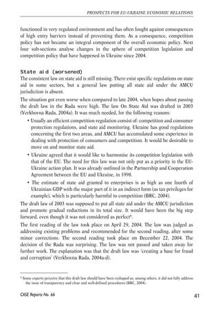 functioned in very regulated environment and has often fought against consequences 
of high entry barriers instead of preventing them. As a consequence, competition 
policy has not became an integral component of the overall economic policy. Next 
four sub-sections analyse changes in the sphere of competition legislation and 
competition policy that have happened in Ukraine since 2004. 
State aid (worsened) 
The consistent law on state aid is still missing. There exist specific regulations on state 
aid in some sectors, but a general law putting all state aid under the AMCU 
jurisdiction is absent. 
The situation got even worse when compared to late 2004, when hopes about passing 
the draft law in the Rada were high. The law On State Aid was drafted in 2003 
(Verkhovna Rada, 2004a). It was much needed, for the following reasons: 
• Usually an efficient competition regulation consist of: competition and consumer 
protection regulations, and state aid monitoring. Ukraine has good regulations 
concerning the first two areas, and AMCU has accumulated some experience in 
dealing with protection of consumers and competition. It would be desirable to 
move on and monitor state aid. 
• Ukraine agreed that it would like to harmonise its competition legislation with 
that of the EU. The need for this law was not only put as a priority in the EU-Ukraine 
action plan. It was already outlined in the Partnership and Cooperation 
Agreement between the EU and Ukraine, in 1998. 
• The estimate of state aid granted to enterprises is as high as one fourth of 
Ukrainian GDP with the major part of it in an indirect form (as tax privileges for 
example), which is particularly harmful to competition (BRC, 2004). 
The draft law of 2003 was supposed to put all state aid under the AMCU jurisdiction 
and promote gradual reductions in its total size. It would have been the big step 
forward, even though it was not considered as perfect6. 
The first reading of the law took place on April 29, 2004. The law was judged as 
addressing existing problems and recommended for the second reading, after some 
minor corrections. The second reading took place on December 22, 2004. The 
decision of the Rada was surprising. The law was not passed and taken away for 
further work. The explanation was that the draft law was ‘creating a base for fraud 
and corruption’ (Verkhovna Rada, 2004a-d). 
41 
PROSPECTS FOR EU-UKRAINE ECONOMIC RELATIONS 
6 Some experts perceive that this draft law should have been reshaped as, among others, it did not fully address 
the issue of transparency and clear and well-defined procedures (BRC, 2004). 
CASE Reports No. 66 
 