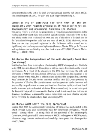 Some months later, the text of the draft law was removed from the web site of AMCU. 
The annual reports of AMCU for 2004 and 2005 stopped mentioning it. 
Compatibility of antitrust law with that of the EU: 
especially what regards principles of non-discrimination, 
transparency and procedural fairness (no change) 
The AMCU reports to work on the propositions of regulations and amendments to the 
existing acts that would make the antitrust legislation more compatible with the EU 
one. These works seem to intensify in 2006, and one of the effects is the draft law on 
the ‘procedural competition code’ (on the basis of AMCU, 2006). However, so far 
there are not any proposals registered in the Parliament which would aim to 
significantly add or change current legislation (Pustovit, Marks, 2006: p. 5). The acts 
and regulations that are binding now, date back to years 1993-2002 (Pustovit, Marks, 
2006: p. 1, AMCU, 2006). 
Reinforce the independence of the Anti-Monopoly Committee 
(no change) 
Nothing has been done in the sphere of reinforcing AMCU’s independence. Similarly 
as in 2004, the Anti-Monopoly Committee is still too much dependent on the central 
government. As a result of the changes in the 1996 law governing the role and 
operations of AMCU with the adoption of Ukraine’s constitution, the chairman is no 
longer chosen by the Rada, but is appointed and dismissed by the president, after the 
Rada’s consent. In fact, the current chairman in office since 2001, was appointed by 
the president of Ukraine. The commissioners – earlier appointed by the chairman and 
approved by the parliament, are now appointed and dismissed by the president, based 
on the proposals by the cabinet of ministers. These moves clearly increased in the past 
the Committee dependence on executive bodies, which is not a desirable outcome as 
it reduces the chances to address the issue of competition in a more effective way. No 
moves reversing the situation have been taken since 2004. 
Reinforce AMCU staff training (progress) 
During 2003-2005 the Antimonopoly Committee of Ukraine has participated in the 
TACIS project ‘Legal and Institutional basis for competition protection’. Project 
aimed – among others – at rising skills of the personnel of the Antimonopoly 
Committee, development of IT infrastructure of AMCU, and support of AMCU’s public 
relation strategy in order to disseminate knowledge about protection of competition 
(AMCU, 2006). 
42 
Małgorzata Jakubiak, Anna Kolesnichenko (eds.) 
CASE Reports No. 66 
 