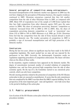 General perception of competition among entrepreneurs 
Increased monopolisation of the domestic market was apparent in 2004 (see the 
text box). Judging by the perception of Ukrainian business, this negative tendency 
continued in 2005. Ukrainian enterprises reported that they felt smaller 
competition from the side of other Ukrainian firms in 2005, as compared with 
2004. About 52% of respondents (out of the sample of 3,500 firms) replied that 
they face high competition from other domestic agents (56% gave the same 
answer in 2004). The share of enterprises perceiving ‘domestic’ competition as 
‘moderate’ increased (from 33% in 2004 to 34% in 2005). Also, the share of 
respondents perceiving domestic competition as ‘weak’ or ‘nonexistent’ rose 
(from 11% in 2004 to 14% in 2005) (Kostusev et al, 2006: pp. 25-26). Ukrainian 
firms feel that the competition from the side of firms located abroad is much 
lower than domestic one. The weaker perception of competition in 2005 is 
probably a sign of increased monopolisation and still high protection of the 
domestic market. 
Conclusions 
During the last two years, almost no significant step has been made in the field of 
competition legislation. The much needed law on state aid was rejected by the 
parliament in late 2004. Currently, the Antimonopoly Committee works on 
regulations supporting procedures of competition enforcement. The future will show 
what are the effects of these works. 
In the meantime, negative tendencies have appeared on the domestic market. The 
degree of concentration increased, number of revealed violations of competition 
legislation rose, and less firms perceived high competition from the side of other 
economic agents. On the top of it, the Committee started to use extensively price 
controls, which can only lower competition. 
Overall, meeting priorities related to the protection of competition of the EU-Ukraine 
action plan to date are assessed as unsatisfactory. It seems that the only commitment 
that was completed by the AMCU was that about the AMCU capacity building. Yet, the 
perspectives of the most important goal – state aid legislation – now look worse than 
in the period of drafting of the action plan. 
3.7. Public procurement 
List of actions of the EU-Ukraine action plan related to the government procurement 
procedures includes: 
44 
Małgorzata Jakubiak, Anna Kolesnichenko (eds.) 
CASE Reports No. 66 
 