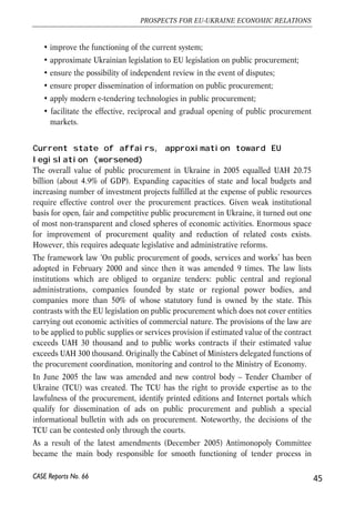 • improve the functioning of the current system; 
• approximate Ukrainian legislation to EU legislation on public procurement; 
• ensure the possibility of independent review in the event of disputes; 
• ensure proper dissemination of information on public procurement; 
• apply modern e-tendering technologies in public procurement; 
• facilitate the effective, reciprocal and gradual opening of public procurement 
markets. 
Current state of affairs, approximation toward EU 
legislation (worsened) 
The overall value of public procurement in Ukraine in 2005 equalled UAH 20.75 
billion (about 4.9% of GDP). Expanding capacities of state and local budgets and 
increasing number of investment projects fulfilled at the expense of public resources 
require effective control over the procurement practices. Given weak institutional 
basis for open, fair and competitive public procurement in Ukraine, it turned out one 
of most non-transparent and closed spheres of economic activities. Enormous space 
for improvement of procurement quality and reduction of related costs exists. 
However, this requires adequate legislative and administrative reforms. 
The framework law ‘On public procurement of goods, services and works’ has been 
adopted in February 2000 and since then it was amended 9 times. The law lists 
institutions which are obliged to organize tenders: public central and regional 
administrations, companies founded by state or regional power bodies, and 
companies more than 50% of whose statutory fund is owned by the state. This 
contrasts with the EU legislation on public procurement which does not cover entities 
carrying out economic activities of commercial nature. The provisions of the law are 
to be applied to public supplies or services provision if estimated value of the contract 
exceeds UAH 30 thousand and to public works contracts if their estimated value 
exceeds UAH 300 thousand. Originally the Cabinet of Ministers delegated functions of 
the procurement coordination, monitoring and control to the Ministry of Economy. 
In June 2005 the law was amended and new control body – Tender Chamber of 
Ukraine (TCU) was created. The TCU has the right to provide expertise as to the 
lawfulness of the procurement, identify printed editions and Internet portals which 
qualify for dissemination of ads on public procurement and publish a special 
informational bulletin with ads on procurement. Noteworthy, the decisions of the 
TCU can be contested only through the courts. 
As a result of the latest amendments (December 2005) Antimonopoly Committee 
became the main body responsible for smooth functioning of tender process in 
45 
PROSPECTS FOR EU-UKRAINE ECONOMIC RELATIONS 
CASE Reports No. 66 
 