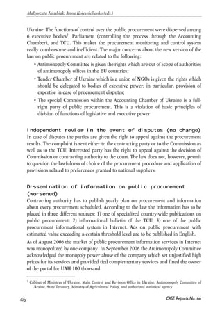 Ukraine. The functions of control over the public procurement were dispersed among 
6 executive bodies7, Parliament (controlling the process through the Accounting 
Chamber), and TCU. This makes the procurement monitoring and control system 
really cumbersome and inefficient. The major concerns about the new version of the 
law on public procurement are related to the following: 
• Antimonopoly Committee is given the rights which are out of scope of authorities 
of antimonopoly offices in the EU countries; 
• Tender Chamber of Ukraine which is a union of NGOs is given the rights which 
should be delegated to bodies of executive power, in particular, provision of 
expertise in case of procurement disputes; 
• The special Commission within the Accounting Chamber of Ukraine is a full-right 
party of public procurement. This is a violation of basic principles of 
division of functions of legislative and executive power. 
Independent review in the event of disputes (no change) 
In case of disputes the parties are given the right to appeal against the procurement 
results. The complaint is sent either to the contracting party or to the Commission as 
well as to the TCU. Interested party has the right to appeal against the decision of 
Commission or contracting authority to the court. The law does not, however, permit 
to question the lawfulness of choice of the procurement procedure and application of 
provisions related to preferences granted to national suppliers. 
Dissemination of information on public procurement 
(worsened) 
Contracting authority has to publish yearly plan on procurement and information 
about every procurement scheduled. According to the law the information has to be 
placed in three different sources: 1) one of specialized country-wide publications on 
public procurement; 2) informational bulletin of the TCU; 3) one of the public 
procurement informational system in Internet. Ads on public procurement with 
estimated value exceeding a certain threshold level are to be published in English. 
As of August 2006 the market of public procurement information services in Internet 
was monopolized by one company. In September 2006 the Antimonopoly Committee 
acknowledged the monopoly power abuse of the company which set unjustified high 
prices for its services and provided tied complementary services and fined the owner 
of the portal for UAH 100 thousand. 
46 
Małgorzata Jakubiak, Anna Kolesnichenko (eds.) 
7 Cabinet of Ministers of Ukraine, Main Control and Revision Office in Ukraine, Antimonopoly Committee of 
Ukraine, State Treasury, Ministry of Agricultural Policy, and authorized statistical agency. 
CASE Reports No. 66 
 
