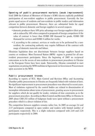 Opening of public procurement markets (weak improvement) 
Until 2000 the Cabinet of Ministers of Ukraine’s (CMU) decree explicitly prohibited 
participation of non-resident suppliers in public procurement. Currently the law 
grants equal access of residents and non-residents to public tenders and information 
relevant to public procurement. However, there are substantial limits for equal 
competition between domestic and foreign suppliers in several respects: 
• domestic producers have 10% price advantage over foreign suppliers (their price 
ask is reduced by 10% when compared to proposals of foreign competitors) if the 
value of contract is lower than EURO 200 thousand for goods, EURO 300 
thousand for services and EURO 4 million for works; 
• if, according to the contract, services or works are to be performed by a non-resident, 
the contracting authority may require fulfilment of the contract with 
usage of domestic materials and labour. 
Ukrainian legislation does not discriminate between foreign suppliers based on 
country or residence. Most Favoured Nation (MFN) regime is granted for all non-resident 
procurement participants. Since the beginning of 2005 no reciprocal 
concessions as to the access of non-residents to procurement procedures in Ukraine 
or the European Union have been made. Noteworthy, Ukraine committed to start 
negotiations on joining the WTO multilateral Agreement on Government Procurement 
upon accession to the WTO. 
Public procurement trends 
According to reports of TCU, Main Control and Revision Office and Accounting 
Chamber public procurements in Ukraine are frequently linked with violation of laws. 
No significant improvement in procurement procedures was observed in recent years. 
Most of violations registered by the control bodies are related to dissemination of 
incomplete information about terms of procurement, granting access to procurement 
for suppliers which do not qualify for tender, violation of time constraints as to the 
procurement procedure. According to Main Control and Revision Office in Ukraine in 
2005 about UAH 252 million of budgetary funds were spent without a procurement 
procedure which is a direct violation of law. 
The competition between suppliers remains rather low. In 2005 on average 2.6 and 
2.17 participants competed in open tenders and tenders with limited number of 
participants respectively. This is a slight reduction compared with 2.64 and 2.24 
participants respectively in 2004. 
47 
PROSPECTS FOR EU-UKRAINE ECONOMIC RELATIONS 
CASE Reports No. 66 
 