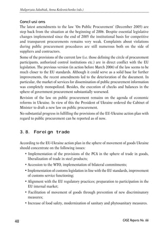 Conclusions 
The latest amendments to the law ‘On Public Procurement’ (December 2005) are 
step back from the situation at the beginning of 2006. Despite essential legislative 
changes implemented since the end of 2005 the institutional basis for competitive 
and transparent procurements remains very weak. Complaints about violations 
during public procurement procedures are still numerous both on the side of 
suppliers and contractors. 
Some of the provisions of the current law (i.e. those defining the circle of procurement 
participants, authorized control institutions etc.) are in direct conflict with the EU 
legislation. The previous version (in action before March 2006) of the law seems to be 
much closer to the EU standards. Although it could serve as a solid base for further 
improvements, the recent amendments led to the deterioration of the document. In 
particular, the market of services for dissemination of public procurement information 
was completely monopolized. Besides, the execution of checks and balances in the 
sphere of government procurement substantially worsened. 
Revision of the law on public procurement remains on the agenda of economic 
reforms in Ukraine. In view of this the President of Ukraine ordered the Cabinet of 
Minister to draft a new law on public procurement. 
No substantial progress in fulfilling the provisions of the EU-Ukraine action plan with 
regard to public procurement can be reported as of now. 
3.8. Foreign trade 
According to the EU-Ukraine action plan in the sphere of movement of goods Ukraine 
should concentrate on the following issues: 
• Implementation of the provisions of the PCA in the sphere of trade in goods, 
liberalization of trade in steel products; 
• Accession to the WTO, implementation of bilateral commitments; 
• Implementation of customs legislation in line with the EU standards, improvement 
of customs service functioning; 
• Alignment with the EU regulatory practices; preparation to participation in the 
EU internal market; 
• Facilitation of movement of goods through prevention of new discriminatory 
measures; 
• Increase of food safety, modernization of sanitary and phytosanitary measures. 
48 
Małgorzata Jakubiak, Anna Kolesnichenko (eds.) 
CASE Reports No. 66 
 