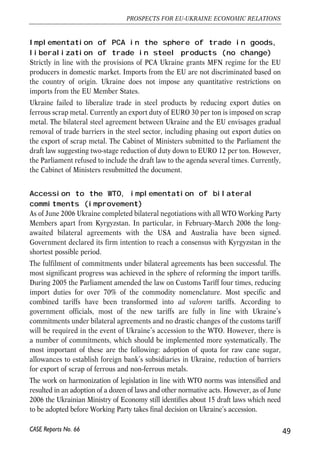 Implementation of PCA in the sphere of trade in goods, 
liberalization of trade in steel products (no change) 
Strictly in line with the provisions of PCA Ukraine grants MFN regime for the EU 
producers in domestic market. Imports from the EU are not discriminated based on 
the country of origin. Ukraine does not impose any quantitative restrictions on 
imports from the EU Member States. 
Ukraine failed to liberalize trade in steel products by reducing export duties on 
ferrous scrap metal. Currently an export duty of EURO 30 per ton is imposed on scrap 
metal. The bilateral steel agreement between Ukraine and the EU envisages gradual 
removal of trade barriers in the steel sector, including phasing out export duties on 
the export of scrap metal. The Cabinet of Ministers submitted to the Parliament the 
draft law suggesting two-stage reduction of duty down to EURO 12 per ton. However, 
the Parliament refused to include the draft law to the agenda several times. Currently, 
the Cabinet of Ministers resubmitted the document. 
Accession to the WTO, implementation of bilateral 
commitments (improvement) 
As of June 2006 Ukraine completed bilateral negotiations with all WTO Working Party 
Members apart from Kyrgyzstan. In particular, in February-March 2006 the long-awaited 
bilateral agreements with the USA and Australia have been signed. 
Government declared its firm intention to reach a consensus with Kyrgyzstan in the 
shortest possible period. 
The fulfilment of commitments under bilateral agreements has been successful. The 
most significant progress was achieved in the sphere of reforming the import tariffs. 
During 2005 the Parliament amended the law on Customs Tariff four times, reducing 
import duties for over 70% of the commodity nomenclature. Most specific and 
combined tariffs have been transformed into ad valorem tariffs. According to 
government officials, most of the new tariffs are fully in line with Ukraine’s 
commitments under bilateral agreements and no drastic changes of the customs tariff 
will be required in the event of Ukraine’s accession to the WTO. However, there is 
a number of commitments, which should be implemented more systematically. The 
most important of these are the following: adoption of quota for raw cane sugar, 
allowances to establish foreign bank’s subsidiaries in Ukraine, reduction of barriers 
for export of scrap of ferrous and non-ferrous metals. 
The work on harmonization of legislation in line with WTO norms was intensified and 
resulted in an adoption of a dozen of laws and other normative acts. However, as of June 
2006 the Ukrainian Ministry of Economy still identifies about 15 draft laws which need 
to be adopted before Working Party takes final decision on Ukraine’s accession. 
49 
PROSPECTS FOR EU-UKRAINE ECONOMIC RELATIONS 
CASE Reports No. 66 
 