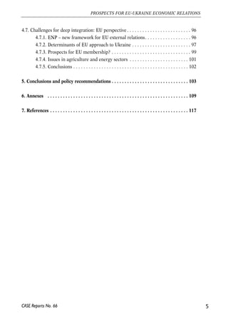 4.7. Challenges for deep integration: EU perspective . . . . . . . . . . . . . . . . . . . . . . . . . 96 
4.7.1. ENP – new framework for EU external relations. . . . . . . . . . . . . . . . . . 96 
4.7.2. Determinants of EU approach to Ukraine . . . . . . . . . . . . . . . . . . . . . . . 97 
4.7.3. Prospects for EU membership? . . . . . . . . . . . . . . . . . . . . . . . . . . . . . . . 99 
4.7.4. Issues in agriculture and energy sectors . . . . . . . . . . . . . . . . . . . . . . . 101 
4.7.5. Conclusions . . . . . . . . . . . . . . . . . . . . . . . . . . . . . . . . . . . . . . . . . . . . . 102 
5. Conclusions and policy recommendations . . . . . . . . . . . . . . . . . . . . . . . . . . . . . . 103 
6. Annexes . . . . . . . . . . . . . . . . . . . . . . . . . . . . . . . . . . . . . . . . . . . . . . . . . . . . . . . 109 
7. References . . . . . . . . . . . . . . . . . . . . . . . . . . . . . . . . . . . . . . . . . . . . . . . . . . . . . . 117 
5 
PROSPECTS FOR EU-UKRAINE ECONOMIC RELATIONS 
CASE Reports No. 66 
 