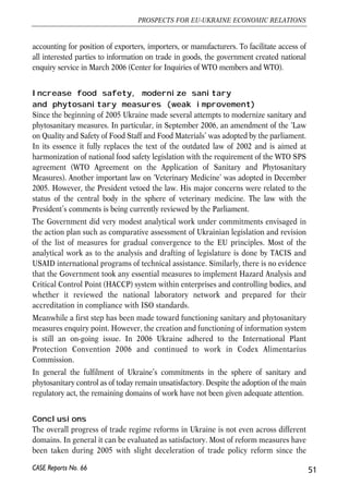 accounting for position of exporters, importers, or manufacturers. To facilitate access of 
all interested parties to information on trade in goods, the government created national 
enquiry service in March 2006 (Center for Inquiries of WTO members and WTO). 
Increase food safety, modernize sanitary 
and phytosanitary measures (weak improvement) 
Since the beginning of 2005 Ukraine made several attempts to modernize sanitary and 
phytosanitary measures. In particular, in September 2006, an amendment of the ‘Law 
on Quality and Safety of Food Staff and Food Materials’ was adopted by the parliament. 
In its essence it fully replaces the text of the outdated law of 2002 and is aimed at 
harmonization of national food safety legislation with the requirement of the WTO SPS 
agreement (WTO Agreement on the Application of Sanitary and Phytosanitary 
Measures). Another important law on ‘Veterinary Medicine’ was adopted in December 
2005. However, the President vetoed the law. His major concerns were related to the 
status of the central body in the sphere of veterinary medicine. The law with the 
President’s comments is being currently reviewed by the Parliament. 
The Government did very modest analytical work under commitments envisaged in 
the action plan such as comparative assessment of Ukrainian legislation and revision 
of the list of measures for gradual convergence to the EU principles. Most of the 
analytical work as to the analysis and drafting of legislature is done by TACIS and 
USAID international programs of technical assistance. Similarly, there is no evidence 
that the Government took any essential measures to implement Hazard Analysis and 
Critical Control Point (HACCP) system within enterprises and controlling bodies, and 
whether it reviewed the national laboratory network and prepared for their 
accreditation in compliance with ISO standards. 
Meanwhile a first step has been made toward functioning sanitary and phytosanitary 
measures enquiry point. However, the creation and functioning of information system 
is still an on-going issue. In 2006 Ukraine adhered to the International Plant 
Protection Convention 2006 and continued to work in Codex Alimentarius 
Commission. 
In general the fulfilment of Ukraine’s commitments in the sphere of sanitary and 
phytosanitary control as of today remain unsatisfactory. Despite the adoption of the main 
regulatory act, the remaining domains of work have not been given adequate attention. 
Conclusions 
The overall progress of trade regime reforms in Ukraine is not even across different 
domains. In general it can be evaluated as satisfactory. Most of reform measures have 
been taken during 2005 with slight deceleration of trade policy reform since the 
51 
PROSPECTS FOR EU-UKRAINE ECONOMIC RELATIONS 
CASE Reports No. 66 
 