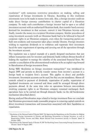 resolution11 with numerous restrictive procedures on making, selling and 
repatriation of foreign investments in Ukraine. According to this resolution 
investments were to be made in money form only. Also, a foreign investor could not 
make direct foreign currency contributions to charter capital of a Ukrainian 
company. To make such contribution a foreign investor had to open a so called 
investment account with an authorized Ukrainian bank, then transfer hard currency 
destined for investment to that account, convert it into Ukrainian hryvnia and, 
finally, transfer the money to a recipient Ukrainian company. Similar procedures of 
using investment accounts (with an Ukrainian bank) had to be followed to buy/sell 
corporate rights in an Ukrainian company, even when the transacting parties are 
both non-residents and transaction takes place outside Ukraine. Foreign investors 
wishing to repatriate dividends or to withdraw and repatriate their investment 
faced the same requirement of opening and carrying out all the operations through 
the investment account. 
This regulation was a typical example of a poorly designed mechanism that just 
inflates transaction costs for investors and domestic banks without obvious benefit of 
helping the regulator to manage the volatility of the associated financial flows. We 
consider a cancellation of the aforementioned resolution to be an explicit step forward 
in liberalization of foreign investment flows. 
Acting NBU Resolution on foreign investment transactions12 was introduced in 
August 2005 and permits to directly transfer money from investor’s account in a 
foreign bank to recipient firm’s account. This applies to direct and portfolio 
investments. Investment accounts can be used, but they are not mandatory. Almost all 
controls related to payment of dividends, repatriation of profits, repatriation of 
liquidated investments are removed and those could be arranged through direct 
payments abroad. At the same time rules on operations between non-residents 
involving corporate rights in an Ukrainian company remained unchanged. Such 
operations have to be carried out through domestic banks via the old burdensome 
mechanism (described above). 
Having analyzed liberalization steps related to foreign investment flows we conclude 
that Ukrainian government made reasonable progress in removing capital controls on 
direct investment transactions and transactions associated with their liquidation or 
repatriation. 
53 
PROSPECTS FOR EU-UKRAINE ECONOMIC RELATIONS 
11 Resolution of the National bank of Ukraine N482 ‘On Approving the Regulations on the Procedure for Making 
Monetary Foreign Investments in Ukraine and Returning Investments to Foreign Investors, as well as 
Repatriating Profits, Income and Other Means Derived from Investment Activity in Ukraine’ dated 14 
October 2004. 
12 Resolution of the National bank of Ukraine N 280 ‘On Resolving Issues Concerning Foreign Investments into 
Ukraine’ dated 10 August 2005. 
CASE Reports No. 66 
 
